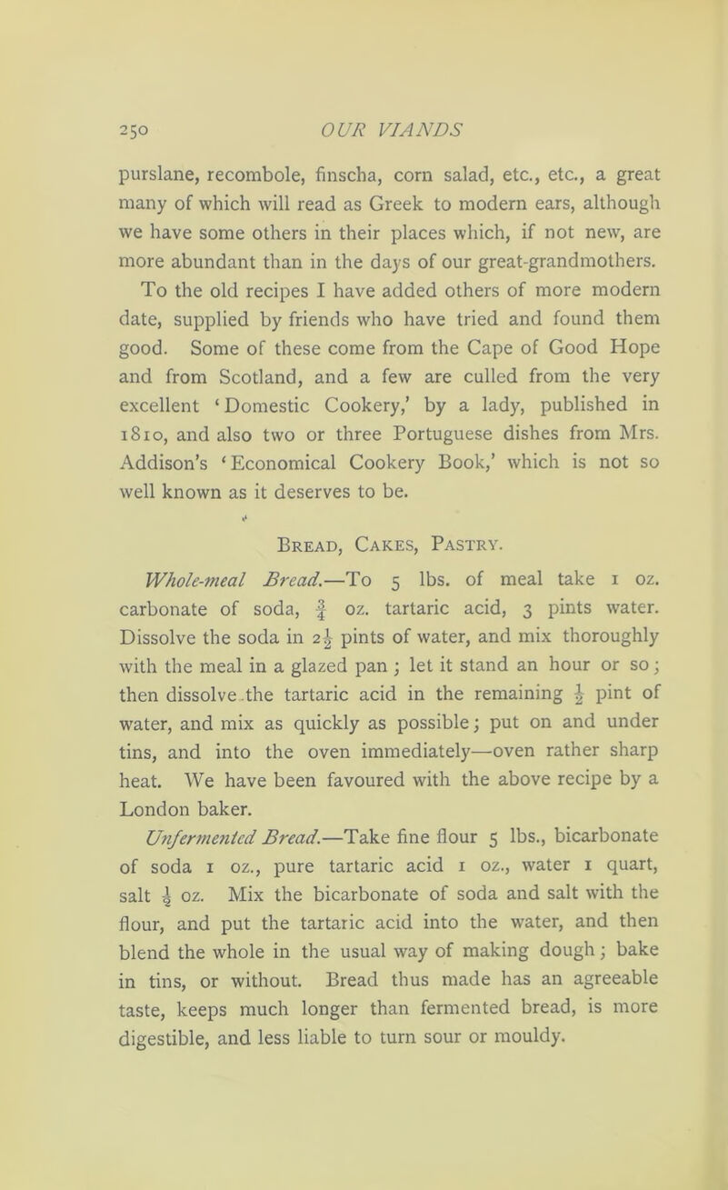 purslane, recombole, finscha, corn salad, etc., etc., a great many of which will read as Greek to modern ears, although we have some others in their places which, if not new, are more abundant than in the days of our great-grandmothers. To the old recipes I have added others of more modern date, supplied by friends who have tried and found them good. Some of these come from the Cape of Good Hope and from Scotland, and a few are culled from the very excellent ‘Domestic Cookery,’ by a lady, published in 1810, and also two or three Portuguese dishes from Mrs. Addison’s ‘Economical Cookery Book,’ which is not so well known as it deserves to be. Bread, Cakes, Pastry. Whole-meal Bread.—To 5 lbs. of meal take 1 oz. carbonate of soda, f oz. tartaric acid, 3 pints wrater. Dissolve the soda in 2\ pints of water, and mix thoroughly with the meal in a glazed pan ; let it stand an hour or so; then dissolve the tartaric acid in the remaining ^ pint of water, and mix as quickly as possible; put on and under tins, and into the oven immediately—oven rather sharp heat. We have been favoured with the above recipe by a London baker. U7ifermenicd Bread.—Take fine flour 5 lbs., bicarbonate of soda 1 oz., pure tartaric acid x oz., water 1 quart, salt \ oz. Mix the bicarbonate of soda and salt with the flour, and put the tartaric acid into the water, and then blend the whole in the usual way of making dough; bake in tins, or without. Bread thus made has an agreeable taste, keeps much longer than fermented bread, is more digestible, and less liable to turn sour or mouldy.