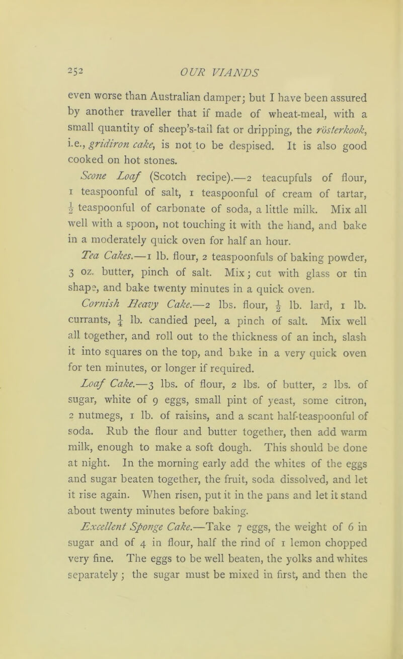 even worse than Australian damper; but I have been assured by another traveller that if made of wheat-meal, with a small quantity of sheep’s-tail fat or dripping, the ros/erkook, i.e., gridiron cake, is not to be despised. It is also good cooked on hot stones. Scone Loaf (Scotch recipe).—2 teacupfuls of flour, 1 teaspoonful of salt, 1 teaspoonful of cream of tartar, 1 teaspoonful of carbonate of soda, a little milk. Mix all well with a spoon, not touching it with the hand, and bake in a moderately quick oven for half an hour. Tea Cakes.—1 lb. flour, 2 teaspoonfuls of baking powder, 3 oz. butter, pinch of salt. Mix; cut with glass or tin shape, and bake twenty minutes in a quick oven. Cornish Heavy Cake.—2 lbs. flour, £ lb. lard, 1 lb. currants, lb. candied peel, a pinch of salt. Mix well all together, and roll out to the thickness of an inch, slash it into squares on the top, and bake in a very quick oven for ten minutes, or longer if required. Loaf Cake.—3 lbs. of flour, 2 lbs. of butter, 2 lbs. of sugar, white of 9 eggs, small pint of yeast, some citron, 2 nutmegs, 1 lb. of raisins, and a scant half-teaspoonful of soda. Rub the flour and butter together, then add warm milk, enough to make a soft dough. This should be done at night. In the morning early add the whites of the eggs and sugar beaten together, the fruit, soda dissolved, and let it rise again. When risen, put it in the pans and let it stand about twenty minutes before baking. Excellent Sponge Cake.—Take 7 eggs, the weight of 6 in sugar and of 4 in flour, half the rind of 1 lemon chopped very fine. The eggs to be well beaten, the yolks and whites separately; the sugar must be mixed in first, and then the