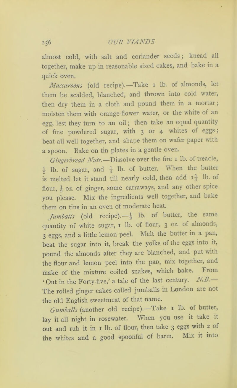almost cold, with salt and coriander seeds; knead all together, make up in reasonable sized cakes, and bake in a quick oven. Maccaroons (old recipe).—Take i lb. of almonds, let them be scalded, blanched, and thrown into cold water, then dry them in a cloth and pound them in a mortar; moisten them with orange-flower water, or the white of an egg, lest they turn to an oil; then take an equal quantity of fine powdered sugar, with 3 or 4 whites of eggs; beat all well together, and shape them on wafer paper with a spoon. Bake on tin plates in a gentle oven. Gingerbread Nuts.—Dissolve over the fire x lb. of treacle, ^ lb. of sugar, and lb. of butter. When the butter is melted let it stand till nearly cold, then add 1J lb. of flour, ^ oz. of ginger, some carraways, and any other spice you please. Mix the ingredients well together, and bake them on tins in an oven of moderate heat. Jumballs (old recipe).—| lb. of butter, the same quantity of white sugar, 1 lb. of flour, 3 oz. of almonds, 3 eggs, and a little lemon peel. Melt the butter in a pan, beat the sugar into it, break the yolks of the eggs into it, pound the almonds after they are blanched, and put with the flour and lemon peel into the pan, mix together, and make of the mixture coiled snakes, which bake. F rom ‘Out in the Forty-five,’ a tale of the last century. NB. The rolled ginger cakes called jumballs in London are not the old English sweetmeat of that name. Gumballs (another old recipe).—Take 1 lb. of butter, lay it all night in rosewater. When you use it take it out and rub it in 1 lb. of flour, then take 3 eggs with 2 of the whites and a good spoonful of barm. Mix it into