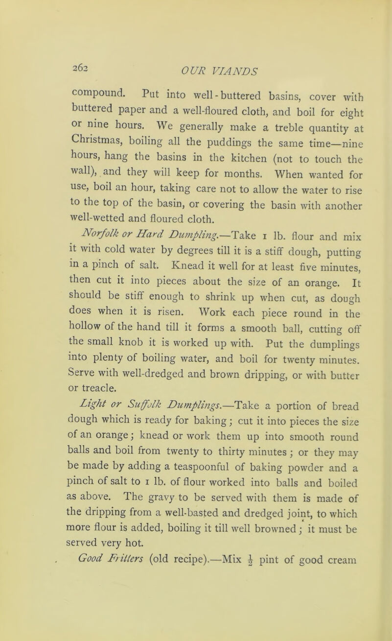 compound. Put into well - buttered basins, cover with buttered paper and a well-floured cloth, and boil for eight or nine hours. We generally make a treble quantity at Christmas, boiling all the puddings the same time—nine hours, hang the basins in the kitchen (not to touch the wall), and they will keep for months. When wanted for use, boil an hour, taking care not to allow the water to rise to the top of the basin, or covering the basin with another well-wetted and floured cloth. Norfolk or Hard Dumpling.—Take 1 lb. flour and mix it with cold water by degrees till it is a stiff dough, putting in a pinch of salt. Ivnead it well for at least five minutes, then cut it into pieces about the size of an orange. It should be stiff enough to shrink up when cut, as dough does when it is risen. Work each piece round in the hollow of the hand till it forms a smooth ball, cutting off the small knob it is worked up with. Put the dumplings into plenty of boiling water, and boil for twenty minutes. Serve with well-dredged and brown dripping, or with butter or treacle. Light or Suffolk Dumplings.—Take a portion of bread dough which is ready for baking; cut it into pieces the size of an orange; knead or work them up into smooth round balls and boil from twenty to thirty minutes; or they may be made by adding a teaspoonful of baking powder and a pinch of salt to 1 lb. of flour worked into balls and boiled as above. The gravy to be served with them is made of the dripping from a well-basted and dredged joint, to which more flour is added, boiling it till well browned; it must be served very hot. Good Fritters (old recipe).—Mix J pint of good cream