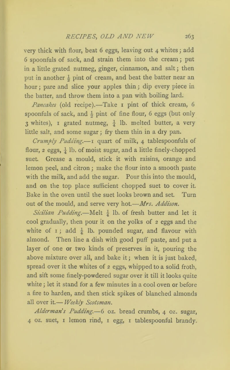very thick with flour, beat 6 eggs, leaving out 4 whites; add 6 spoonfuls of sack, and strain them into the cream; put in a little grated nutmeg, ginger, cinnamon, and salt; then put in another £ pint of cream, and beat the batter near an hour; pare and slice your apples thin; dip every piece in the batter, and throw them into a pan with boiling lard. Pancakes (old recipe).—Take 1 pint of thick cream, 6 spoonfuls of sack, and £ pint of fine flour, 6 eggs (but only 3 whites), 1 grated nutmeg, \ lb. melted butter, a very little salt, and some sugar; fry them thin in a dry pan. Crumply Pudding.— 1 quart of milk, 4 tablespoonfuls of flour, 2 eggs, | lb. of moist sugar, and a little finely-chopped suet. Grease a mould, stick it with raisins, orange and lemon peel, and citron; make the flour into a smooth paste with the milk, and add the sugar. Pour this into the mould, and on the top place sufficient chopped suet to cover it. Bake in the oven until the suet looks brown and set. Turn out of the mould, and serve very hot.—Mrs. Addison. Sicilian Pudding.—Melt £ lb. of fresh butter and let it cool gradually, then pour it on the yolks of 2 eggs and the white of 1; add \ lb. pounded sugar, and flavour with almond. Then line a dish with good puff paste, and put a layer of one or two kinds of preserves in it, pouring the above mixture over all, and bake it; when it is just baked, spread over it the whites of 2 eggs, whipped to a solid froth, and sift some finely-powdered sugar over it till it looks quite white; let it stand for a few minutes in a cool oven or before a fire to harden, and then stick spikes of blanched almonds all over it.— Weekly Scotsman. Alderman's Pudding.—6 oz. bread crumbs, 4 oz. sugar, 4 oz. suet, 1 lemon rind, 1 egg, 1 tablespoonful brandy.