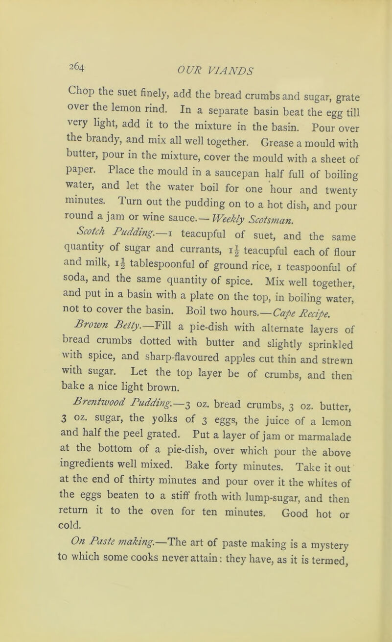 Chop the suet finely, add the bread crumbs and sugar, grate over the lemon rind. In a separate basin beat the egg till very light, add it to the mixture in the basin. Pour over the brandy, and mix all well together. Grease a mould with butter, pour in the mixture, cover the mould with a sheet of paper. Place the mould in a saucepan half full of boiling water, and let the water boil for one hour and twenty minutes, d urn out the pudding on to a hot dish, and pour round a jam or wine sauce— Weekly Scotsman. Scotch Pudding. 1 teacupful of suet, and the same quantity of sugar and currants, i-’- teacupful each of flour and milk, i| tablespoonful of ground rice, x teaspoonful of soda, and the same quantity of spice. Mix well together, and put in a basin with a plate on the top, in boiling water, not to cover the basin. Boil two hours— Cape Recipe. Brown Betty.—Fill a pie-dish with alternate layers of bread crumbs dotted with butter and slightly sprinkled with spice, and sharp-flavoured apples cut thin and strewn with sugar. Let the top layer be of crumbs, and then bake a nice light brown. Brentwood Pudding.—3 oz. bread crumbs, 3 oz. butter, 3 oz. sugar, the yolks of 3 eggs, the juice of a lemon and half the peel grated. Put a layer of jam or marmalade at the bottom of a pie-dish, over which pour the above ingredients well mixed. Bake forty minutes. Take it out at the end of thirty minutes and pour over it the whites of the eggs beaten to a stiff froth with lump-sugar, and then return it to the oven for ten minutes. Good hot or cold. On Paste making.—The art of paste making is a mystery to which some cooks never attain: they have, as it is termed,