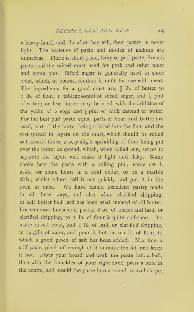 a heavy hand, and, do what thay will, their pastry is never light. The varieties of paste and modes of making are numerous. There is short paste, flaky or puff paste, French paste, and the raised crust used for pork and other meat and game pies. Sifted sugar is generally used in short crust, which, of course, renders it unfit for use with meat. The ingredients for a good crust are, f lb. of butter to 1 lb. of flour, 1 tablespoonful of sifted sugar, and ^ pint of water; or less butter may be used, with the addition of the yolks of 2 eggs and ] pint of milk instead of water. For the best puff paste equal parts of flour and butter are used, part of the butter being rubbed into the flour and the rest spread in layers on the crust, which should be rolled out several times, a very slight sprinkling of flour being put over the butter as spread, which, when rolled out, serves to separate the layers and make it light and flaky. Some cooks beat the paste with a rolling pin; some set it aside for some hours in a cold cellar, or on a marble slab; whilst others roll it out quickly and put it in the oven at once. We have tasted excellent pastry made in all these ways, and also when clarified dripping, or half butter half lard has been used instead of all butter. For common household pastry, 8 oz. of butter and lard, or clarified dripping, to 1 lb. of flour is quite sufficient. To make raised crust, boil | lb. of lard, or clarified dripping, in 11 gills of water, and pour it hot on to 1 lb. of flour, to which a good pinch of salt has been added. Mix into a stiff paste, pinch off enough of it to make the lid, and keep it hot. Flour your board and work the paste into a ball, then with the knuckles of your right hand press a hole in the centre, and mould the paste into a round or oval shape,