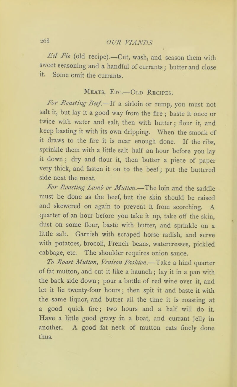 Eel Pie (old recipe).—Cut, wash, and season them with sweet seasoning and a handful of currants; butter and close it. Some omit the currants. Meats, Etc.—Old Recipes. For Roasting Beef.—If a sirloin or rump, you must not salt it, but lay it a good way from the fire; baste it once or twice with water and salt, then with butter; flour it, and keep basting it with its own dripping. When the smoak of it draws to the fire it is near enough done. If the ribs, sprinkle them with a little salt half an hour before you lay it down ; dry and flour it, then butter a piece of paper very thick, and fasten it on to the beef; put the buttered side next the meat. For Roasting Lamb or Mutton.—The loin and the saddle must be done as the beef, but the skin should be raised and skewered on again to prevent it from scorching. A quarter of an hour before you take it up, take off the skin, dust on some flour, baste with butter, and sprinkle on a little salt. Garnish with scraped horse radish, and serve with potatoes, brocoli, French beans, watercresses, pickled cabbage, etc. The shoulder requires onion sauce. To Roast Mutton, Venison Fashion.—Take a hind quarter of fat mutton, and cut it like a haunch; lay it in a pan with the back side down; pour a bottle of red wine over it, and let it lie twenty-four hours; then spit it and baste it with the same liquor, and butter all the time it is roasting at a good quick fire; two hours and a half will do it. Have a little good gravy in a boat, and currant jelly in another. A good fat neck of mutton eats finely done thus.