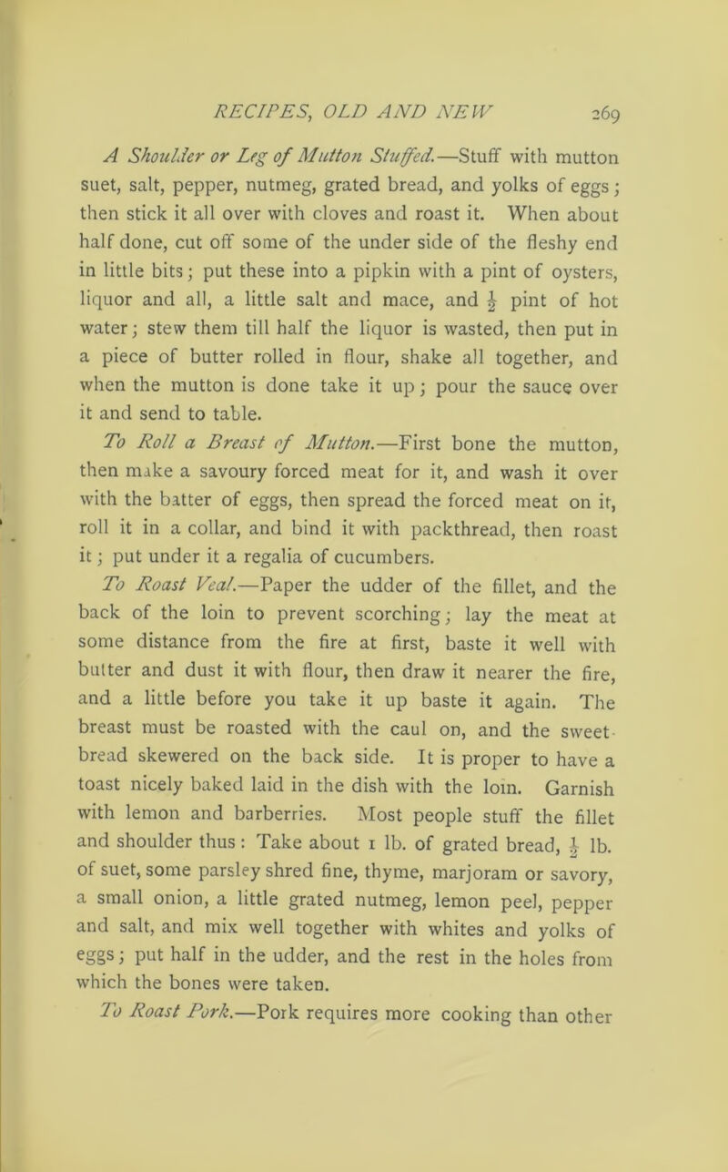 A Shoulder or Leg of Mutton Stuffed.—Stuff with mutton suet, salt, pepper, nutmeg, grated bread, and yolks of eggs; then stick it all over with cloves and roast it. When about half done, cut off some of the under side of the fleshy end in little bits; put these into a pipkin with a pint of oysters, liquor and all, a little salt and mace, and £ pint of hot water; stew them till half the liquor is wasted, then put in a piece of butter rolled in flour, shake all together, and when the mutton is done take it up; pour the sauce over it and send to table. To Roll a Breast of Mutton.—First bone the mutton, then make a savoury forced meat for it, and wash it over with the batter of eggs, then spread the forced meat on it, roll it in a collar, and bind it with packthread, then roast it; put under it a regalia of cucumbers. To Roast Veal.—Paper the udder of the fillet, and the back of the loin to prevent scorching; lay the meat at some distance from the fire at first, baste it well with butter and dust it with flour, then draw it nearer the fire, and a little before you take it up baste it again. The breast must be roasted with the caul on, and the sweet bread skewered on the back side. It is proper to have a toast nicely baked laid in the dish with the loin. Garnish with lemon and barberries. Most people stuff the fillet and shoulder thus: Take about 1 lb. of grated bread, £ lb. of suet, some parsley shred fine, thyme, marjoram or savory, a small onion, a little grated nutmeg, lemon peel, pepper and salt, and mix well together with whites and yolks of eggs; put half in the udder, and the rest in the holes from which the bones were taken. To Roast Pork.—Pork requires more cooking than other