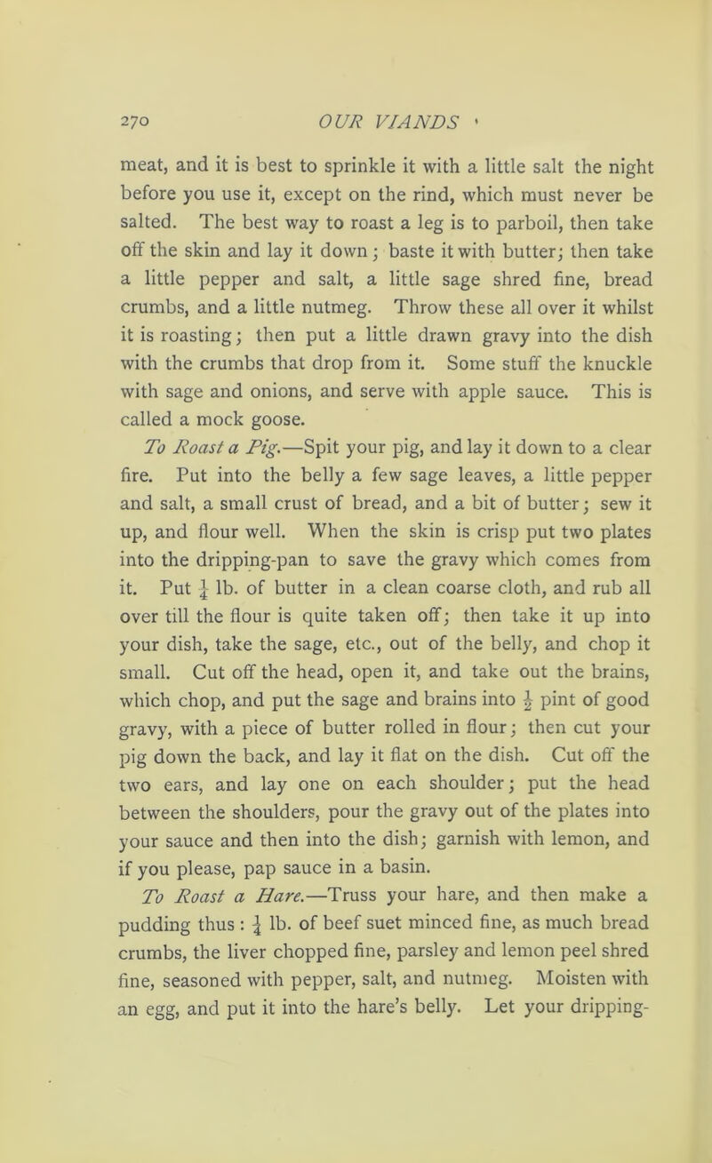 meat, and it is best to sprinkle it with a little salt the night before you use it, except on the rind, which must never be salted. The best way to roast a leg is to parboil, then take off the skin and lay it down; baste it with butter; then take a little pepper and salt, a little sage shred fine, bread crumbs, and a little nutmeg. Throw these all over it whilst it is roasting; then put a little drawn gravy into the dish with the crumbs that drop from it. Some stuff the knuckle with sage and onions, and serve with apple sauce. This is called a mock goose. To Roast a Pig.—Spit your pig, and lay it down to a clear fire. Put into the belly a few sage leaves, a little pepper and salt, a small crust of bread, and a bit of butter; sew it up, and flour well. When the skin is crisp put two plates into the dripping-pan to save the gravy which comes from it. Put \ lb. of butter in a clean coarse cloth, and rub all over till the flour is quite taken off; then take it up into your dish, take the sage, etc., out of the belly, and chop it small. Cut off the head, open it, and take out the brains, which chop, and put the sage and brains into ^ pint of good gravy, with a piece of butter rolled in flour; then cut your pig down the back, and lay it flat on the dish. Cut off the two ears, and lay one on each shoulder; put the head between the shoulders, pour the gravy out of the plates into your sauce and then into the dish; garnish with lemon, and if you please, pap sauce in a basin. To Roast a Hare.—Truss your hare, and then make a pudding thus : | lb. of beef suet minced fine, as much bread crumbs, the liver chopped fine, parsley and lemon peel shred fine, seasoned with pepper, salt, and nutmeg. Moisten with an egg, and put it into the hare’s belly. Let your dripping-