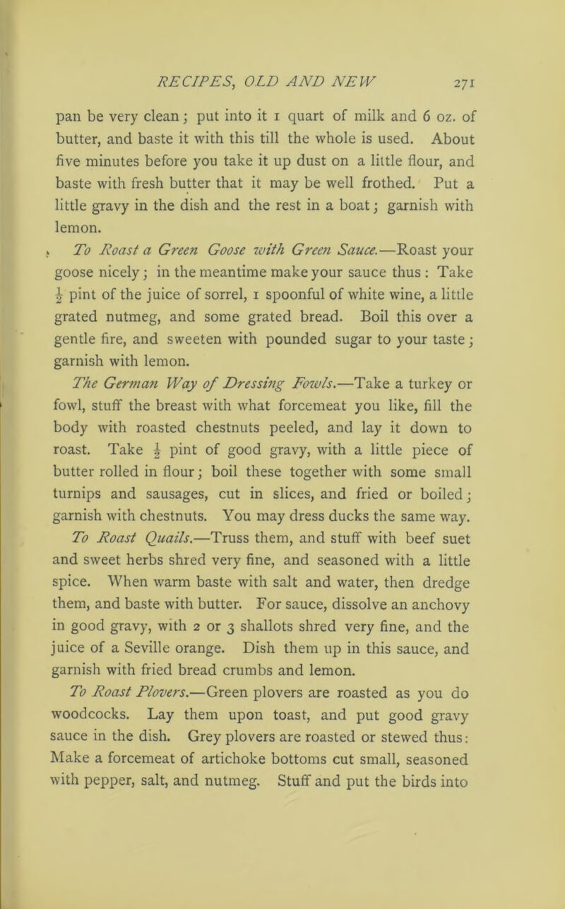pan be very clean; put into it 1 quart of milk and 6 oz. of butter, and baste it with this till the whole is used. About five minutes before you take it up dust on a little flour, and baste with fresh butter that it may be well frothed. Put a little gravy in the dish and the rest in a boat; garnish with lemon. x To Roast a Green Goose zvith Green Sauce.—Roast your goose nicely; in the meantime make your sauce thus : Take I pint of the juice of sorrel, 1 spoonful of white wine, a little grated nutmeg, and some grated bread. Boil this over a gentle fire, and sweeten with pounded sugar to your taste; garnish with lemon. The Germafi Way of Dressing Fozvls.—Take a turkey or fowl, stuff the breast with what forcemeat you like, fill the body with roasted chestnuts peeled, and lay it down to roast. Take \ pint of good gravy, with a little piece of butter rolled in flour; boil these together with some small turnips and sausages, cut in slices, and fried or boiled; garnish with chestnuts. You may dress ducks the same way. To Roast Quails.—Truss them, and stuff with beef suet and sweet herbs shred very fine, and seasoned with a little spice. When warm baste with salt and water, then dredge them, and baste with butter. For sauce, dissolve an anchovy in good gravy, with 2 or 3 shallots shred very fine, and the juice of a Seville orange. Dish them up in this sauce, and garnish with fried bread crumbs and lemon. To Roast Plovers.—Green plovers are roasted as you do woodcocks. Lay them upon toast, and put good gravy sauce in the dish. Grey plovers are roasted or stewed thus: Make a forcemeat of artichoke bottoms cut small, seasoned with pepper, salt, and nutmeg. Stuff and put the birds into