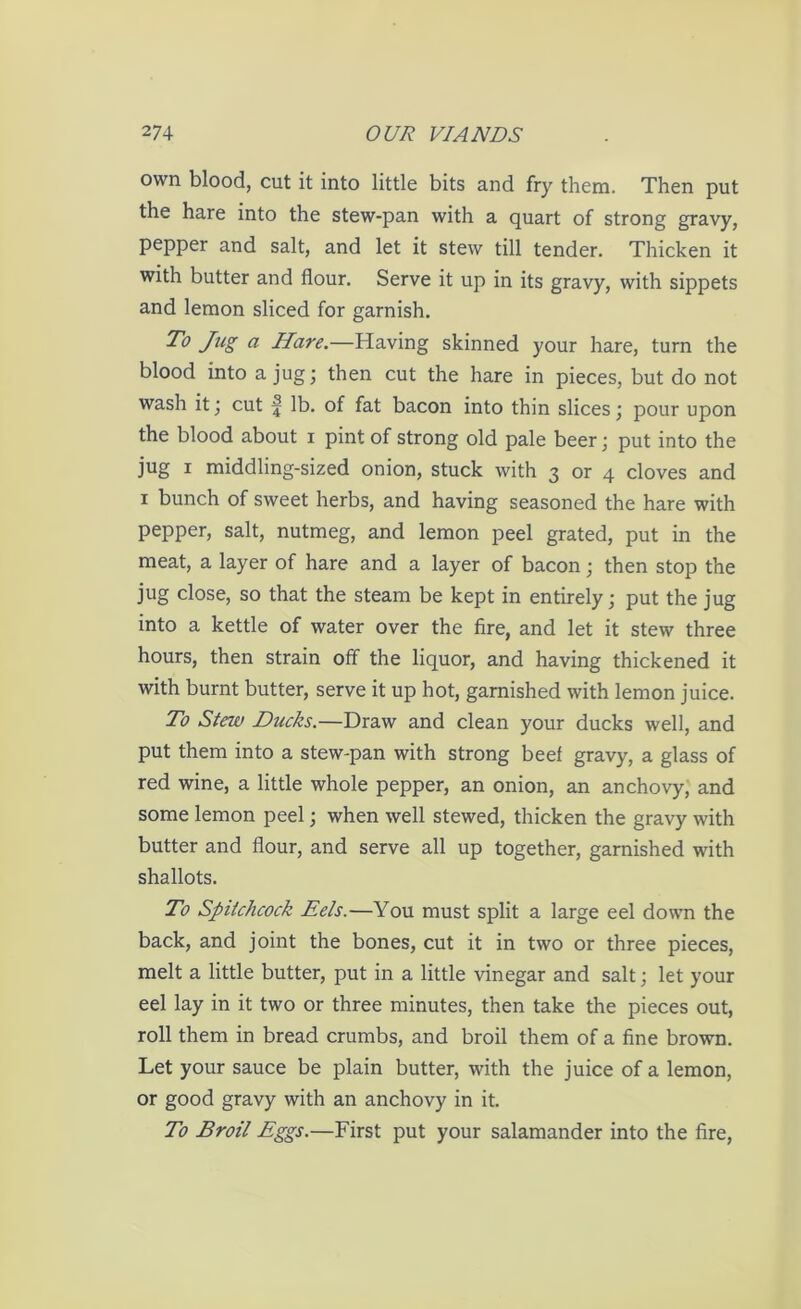 own blood, cut it into little bits and fry them. Then put the hare into the stew-pan with a quart of strong gravy, pepper and salt, and let it stew till tender. Thicken it with butter and flour. Serve it up in its gravy, with sippets and lemon sliced for garnish. To Jicg a Hare.—Having skinned your hare, turn the blood into a jug; then cut the hare in pieces, but do not wash it; cut f lb. of fat bacon into thin slices; pour upon the blood about i pint of strong old pale beer; put into the jug i middling-sized onion, stuck with 3 or 4 cloves and 1 bunch of sweet herbs, and having seasoned the hare with pepper, salt, nutmeg, and lemon peel grated, put in the meat, a layer of hare and a layer of bacon; then stop the jug close, so that the steam be kept in entirely; put the jug into a kettle of water over the fire, and let it stew three hours, then strain off the liquor, and having thickened it with burnt butter, serve it up hot, garnished with lemon juice. To Stew Ducks.—Draw and clean your ducks well, and put them into a stew-pan with strong beef gravy, a glass of red wine, a little whole pepper, an onion, an anchovy, and some lemon peel; when well stewed, thicken the gravy with butter and flour, and serve all up together, garnished with shallots. To Spitchcock Eels.—You must split a large eel down the back, and joint the bones, cut it in two or three pieces, melt a little butter, put in a little vinegar and salt; let your eel lay in it two or three minutes, then take the pieces out, roll them in bread crumbs, and broil them of a fine brown. Let your sauce be plain butter, with the juice of a lemon, or good gravy with an anchovy in it. To Broil Eggs.—First put your salamander into the fire,