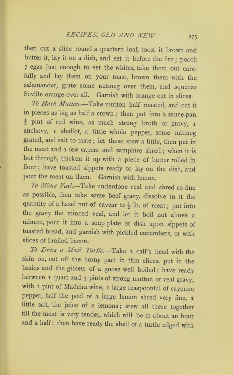 then cut a slice round a quartern loaf, toast it brown and butter it, lay it on a dish, and set it before the fire; poach 7 eggs just enough to set the whites, take them out care- fully and lay them on your toast, brown them with the salamander, grate some nutmeg over them, and squeeze Seville orange over all. Garnish with orange cut in slices. To Hash Mutton.—Take mutton half roasted, and cut it in pieces as big as half a crown; then put into a sauce-pan i pint of red wine, as much strong broth or gravy, 1 anchovy, 1 shallot, a little whole pepper, some nutmeg grated, and salt to taste; let these stew a little, then put in the meat and a few capers and samphire shred ; when it is hot through, thicken it up with a piece of butter rolled in flour; have toasted sippets ready to lay on the dish, and pour the meat on them. Garnish with lemon. To Mince Veal.—Take underdone veal and shred as fine as possible, then take some beef gravy, dissolve in it the quantity of a hazel nut of cavear to | lb. of meat; put into the gravy the minced veal, and let it boil not above a minute, pour it into a soup plate or dish upon sippets of toasted bread, and garnish with pickled cucumbers, or with slices of broiled bacon. To Dress a Mock Turtle.—Take a calf’s head with the skin on, cut oft the horny part in thin slices, put in the brains and the giblets of a goose well boiled j have ready between 1 quart and 3 pints of strong mutton or veal gravy, with 1 pint of Madeira wine, 1 large teaspoonful of cayenne pepper, half the peel of a large lemon shred very fine, a little salt, the juice of 2 lemons; stew all these together till the meat is very tender, which will be in about an hour and a half; then have ready the shell of a turtle edged with