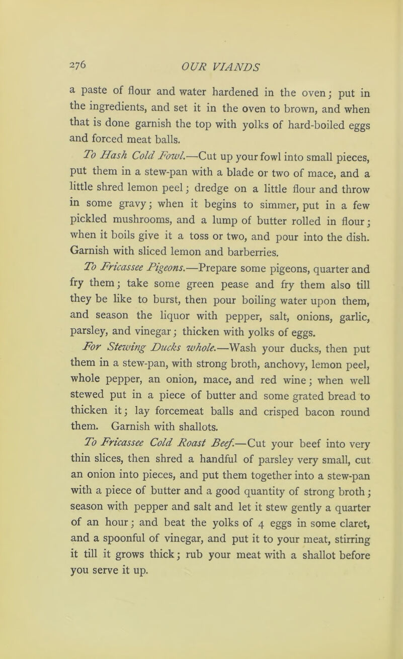 a paste of flour and water hardened in the oven; put in the ingredients, and set it in the oven to brown, and when that is done garnish the top with yolks of hard-boiled eggs and forced meat balls. To Hash Cold Fowl.—Cut up your fowl into small pieces, put them in a stew-pan with a blade or two of mace, and a little shred lemon peel; dredge on a little flour and throw in some gravy; when it begins to simmer, put in a few pickled mushrooms, and a lump of butter rolled in flour; when it boils give it a toss or two, and pour into the dish. Garnish with sliced lemon and barberries. To Fricassee Pigeons.—Prepare some pigeons, quarter and fry them; take some green pease and fry them also till they be like to burst, then pour boiling water upon them, and season the liquor with pepper, salt, onions, garlic, parsley, and vinegar; thicken with yolks of eggs. For Stewing Ducks whole.—Wash your ducks, then put them in a stew-pan, with strong broth, anchovy, lemon peel, whole pepper, an onion, mace, and red wine; when well stewed put in a piece of butter and some grated bread to thicken it; lay forcemeat balls and crisped bacon round them. Garnish with shallots. To Fricassee Cold Roast Beef.—Cut your beef into very thin slices, then shred a handful of parsley very small, cut an onion into pieces, and put them together into a stew-pan with a piece of butter and a good quantity of strong broth; season with pepper and salt and let it stew gently a quarter of an hour; and beat the yolks of 4 eggs in some claret, and a spoonful of vinegar, and put it to your meat, stirring it till it grows thick; rub your meat with a shallot before you serve it up.