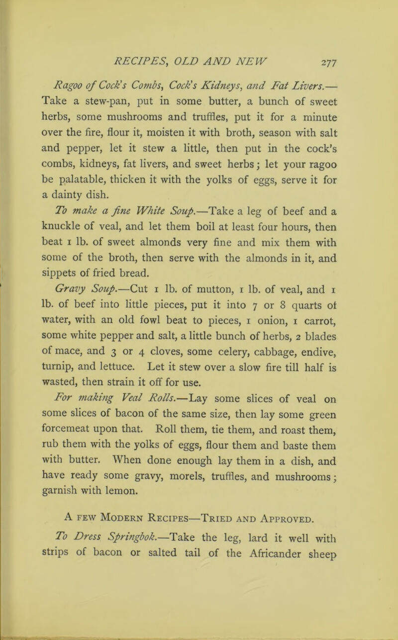 Ragoo of Cock's Combs, Cock's Kidneys, and Fat Livers.— Take a stew-pan, put in some butter, a bunch of sweet herbs, some mushrooms and truffles, put it for a minute over the fire, flour it, moisten it with broth, season with salt and pepper, let it stew a little, then put in the cock’s combs, kidneys, fat livers, and sweet herbs; let your ragoo be palatable, thicken it with the yolks of eggs, serve it for a dainty dish. To make a fine White Soap.—Take a leg of beef and a knuckle of veal, and let them boil at least four hours, then beat i lb. of sweet almonds very fine and mix them with some of the broth, then serve with the almonds in it, and sippets of fried bread. Gravy Soup.—Cut i lb. of mutton, i lb. of veal, and i lb. of beef into little pieces, put it into 7 or 8 quarts ot water, with an old fowl beat to pieces, 1 onion, 1 carrot, some white pepper and salt, a little bunch of herbs, 2 blades of mace, and 3 or 4 cloves, some celery, cabbage, endive, turnip, and lettuce. Let it stew over a slow fire till half is wasted, then strain it off for use. For making Veal Rolls.—Lay some slices of veal on some slices of bacon of the same size, then lay some green forcemeat upon that. Roll them, tie them, and roast them, rub them with the yolks of eggs, flour them and baste them with butter. When done enough lay them in a dish, and have ready some gravy, morels, truffles, and mushrooms; garnish with lemon. A few Modern Recipes—Tried and Approved. To Dress Springbok.—Take the leg, lard it well with strips of bacon or salted tail of the Africander sheep