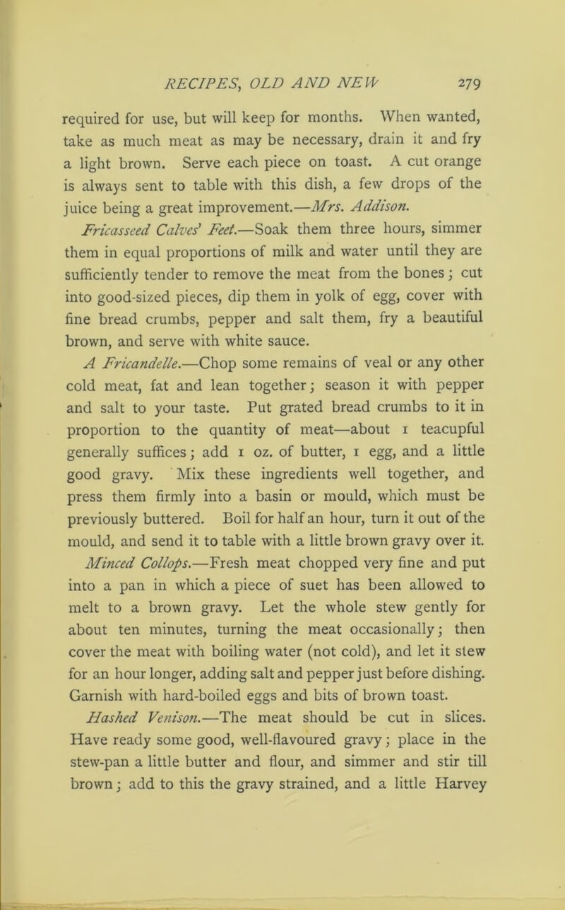 required for use, but will keep for months. When wanted, take as much meat as may be necessary, drain it and fry a light brown. Serve each piece on toast. A cut orange is always sent to table with this dish, a few drops of the juice being a great improvement.—Mrs. Addison. Fricasseed Calves' Feet.—Soak them three hours, simmer them in equal proportions of milk and water until they are sufficiently tender to remove the meat from the bones; cut into good-sized pieces, dip them in yolk of egg, cover with fine bread crumbs, pepper and salt them, fry a beautiful brown, and serve with white sauce. A Fricandelle.—Chop some remains of veal or any other cold meat, fat and lean together; season it with pepper and salt to your taste. Put grated bread crumbs to it in proportion to the quantity of meat—about 1 teacupful generally suffices; add 1 oz. of butter, 1 egg, and a little good gravy. Mix these ingredients well together, and press them firmly into a basin or mould, which must be previously buttered. Boil for half an hour, turn it out of the mould, and send it to table with a little brown gravy over it. Minced Collops.—Fresh meat chopped very fine and put into a pan in which a piece of suet has been allowed to melt to a brown gravy. Let the whole stew gently for about ten minutes, turning the meat occasionally; then cover the meat with boiling water (not cold), and let it slew for an hour longer, adding salt and pepper just before dishing. Garnish with hard-boiled eggs and bits of brown toast. Hashed Venison.—The meat should be cut in slices. Have ready some good, well-flavoured gravy; place in the stew-pan a little butter and flour, and simmer and stir till brown; add to this the gravy strained, and a little Harvey
