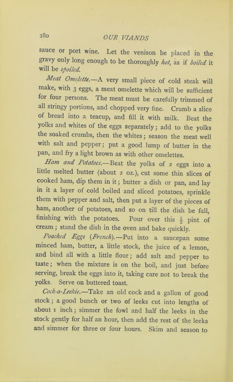 sauce or port wine. Let the venison be placed in the gravy only long enough to be thoroughly hot, as if boiled it will be spoiled. Meat Omelette.—A very small piece of cold steak will make, with 3 eggs, a meat omelette which will be sufficient for four persons. The meat must be carefully trimmed of all stringy portions, and chopped very fine. Crumb a slice of bread into a teacup, and fill it with milk. Beat the yolks and whites of the eggs separately; add to the yolks the soaked crumbs, then the whites; season the meat well with salt and pepper; put a good lump of butter in the pan, and fry a light brown as with other omelettes. Ham and Potatoes.—Beat the yolks of 2 eggs into a little melted butter (about 2 oz.), cut some thin slices of cooked ham, dip them in it; butter a dish or pan, and lay in it a layer of cold boiled and sliced potatoes, sprinkle them with pepper and salt, then put a layer of the pieces of ham, another of potatoes, and so on till the dish be full, finishing with the potatoes. Pour over this \ pint of cream; stand the dish in the oven and bake quickly. Poached Eggs {French).—Put into a saucepan some minced ham, butter, a little stock, the juice of a lemon, and bind all with a little flour; add salt and pepper to taste; when the mixture is on the boil, and just before serving, break the eggs into it, taking care not to break the yolks. Serve on buttered toast. Cock-a-Leekie.—Take an old cock and a gallon of good stock; a good bunch or two of leeks cut into lengths of about 1 inch; simmer the fowl and half the leeks in the stock gently for half an hour, then add the rest of the leeks and simmer for three or four hours. Skim and season to