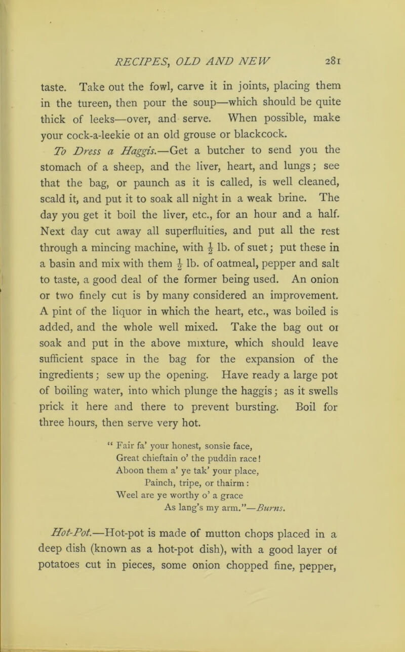 taste. Take out the fowl, carve it in joints, placing them in the tureen, then pour the soup—which should be quite thick of leeks—over, and serve. When possible, make your cock-a-leekie ot an old grouse or blackcock. To Dress a Haggis.—Get a butcher to send you the stomach of a sheep, and the liver, heart, and lungs; see that the bag, or paunch as it is called, is well cleaned, scald it, and put it to soak all night in a weak brine. The day you get it boil the liver, etc., for an hour and a half. Next day cut away all superfluities, and put all the rest through a mincing machine, with | lb. of suet; put these in a basin and mix with them £ lb. of oatmeal, pepper and salt to taste, a good deal of the former being used. An onion or two finely cut is by many considered an improvement. A pint of the liquor in which the heart, etc., was boiled is added, and the whole well mixed. Take the bag out oi soak and put in the above mixture, which should leave sufficient space in the bag for the expansion of the ingredients; sew up the opening. Have ready a large pot of boiling water, into which plunge the haggis; as it swells prick it here and there to prevent bursting. Boil for three hours, then serve very hot. “ Fair fa’ your honest, sonsie face, Great chieftain o’ the puddin race! Aboon them a’ ye tak’ your place, Painch, tripe, or thairm: Weel are ye worthy o’ a grace As lang’s my arm.”—Burns. Hot-Pot.—Hot-pot is made of mutton chops placed in a deep dish (known as a hot-pot dish), with a good layer of potatoes cut in pieces, some onion chopped fine, pepper,