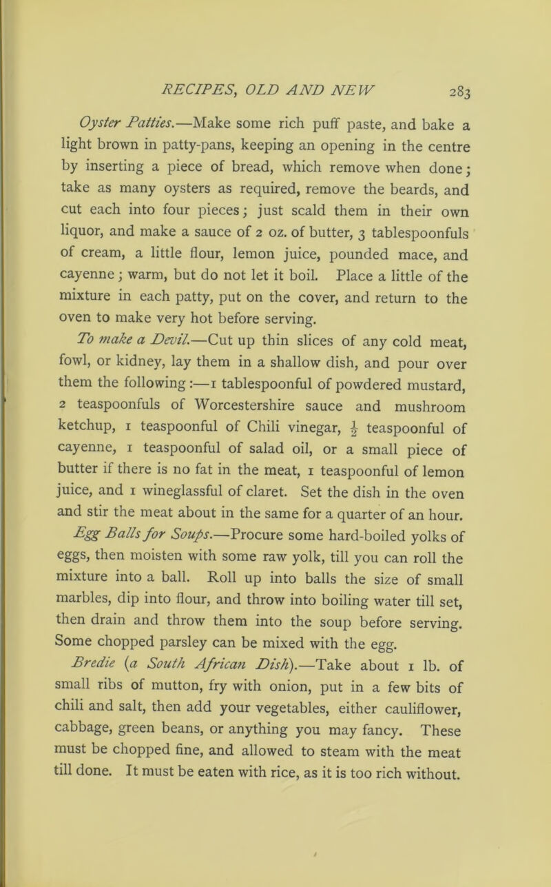 Oyster Patties.—Make some rich puff paste, and bake a light brown in patty-pans, keeping an opening in the centre by inserting a piece of bread, which remove when done; take as many oysters as required, remove the beards, and cut each into four pieces; just scald them in their own liquor, and make a sauce of 2 oz. of butter, 3 tablespoonfuls of cream, a little flour, lemon juice, pounded mace, and cayenne; warm, but do not let it boil. Place a little of the mixture in each patty, put on the cover, and return to the oven to make very hot before serving. To make a Devil.—Cut up thin slices of any cold meat, fowl, or kidney, lay them in a shallow dish, and pour over them the following :—1 tablespoonful of powdered mustard, 2 teaspoonfuls of Worcestershire sauce and mushroom ketchup, 1 teaspoonful of Chili vinegar, £ teaspoonful of cayenne, r teaspoonful of salad oil, or a small piece of butter if there is no fat in the meat, 1 teaspoonful of lemon juice, and 1 wineglassful of claret. Set the dish in the oven and stir the meat about in the same for a quarter of an hour. Egg Balls for Soups.—Procure some hard-boiled yolks of eggs, then moisten with some raw yolk, till you can roll the mixture into a ball. Roll up into balls the size of small marbles, dip into flour, and throw into boiling water till set, then drain and throw them into the soup before serving. Some chopped parsley can be mixed with the egg. Bredie (a South Africa?i Dish).—Take about 1 lb. of small ribs of mutton, fry with onion, put in a few bits of chili and salt, then add your vegetables, either cauliflower, cabbage, green beans, or anything you may fancy. These must be chopped fine, and allowed to steam with the meat till done. It must be eaten with rice, as it is too rich without.