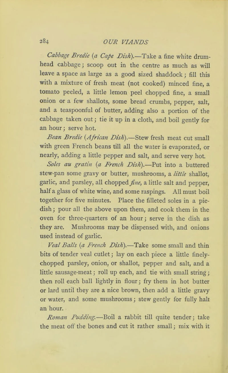 Cabbage Bredie {a Cape Disk).—Take a fine white drum- head cabbage; scoop out in the centre as much as will leave a space as large as a good sized shaddock; fill this with a mixture of fresh meat (not cooked) minced fine, a tomato peeled, a little lemon peel chopped fine, a small onion or a few shallots, some bread crumbs, pepper, salt, and a teaspoonful of butter, adding also a portion of the cabbage taken out; tie it up in a cloth, and boil gently for an hour; serve hot. Bean Bredie (.African Dish).—Stew fresh meat cut small with green French beans till all the water is evaporated, or nearly, adding a little pepper and salt, and serve very hot. Soles au gratin (a French Dish).—Put into a buttered stew-pan some gravy or butter, mushrooms, a little shallot, garlic, and parsley, all chopped fine, a little salt and pepper, half a glass of white wine, and some raspings. All must boil together for five minutes. Place the filleted soles in a pie- dish ; pour all the above upon them, and cook them in the oven for three-quarters of an hour; serve in the dish as they are. Mushrooms may be dispensed with, and onions used instead of garlic. Veal Balls (a French Dish).—Take some small and thin bits of tender veal cutlet; lay on each piece a little finely- chopped parsley, onion, or shallot, pepper and salt, and a little sausage-meat; roll up each, and tie with small string; then roll each ball lightly in flour; fry them in hot butter or lard until they are a nice brown, then add a little gravy or water, and some mushrooms; stew gently for fully halt an hour. Roman Pudding.—Boil a rabbit till quite tender; take the meat off the bones and cut it rather small; mix with it