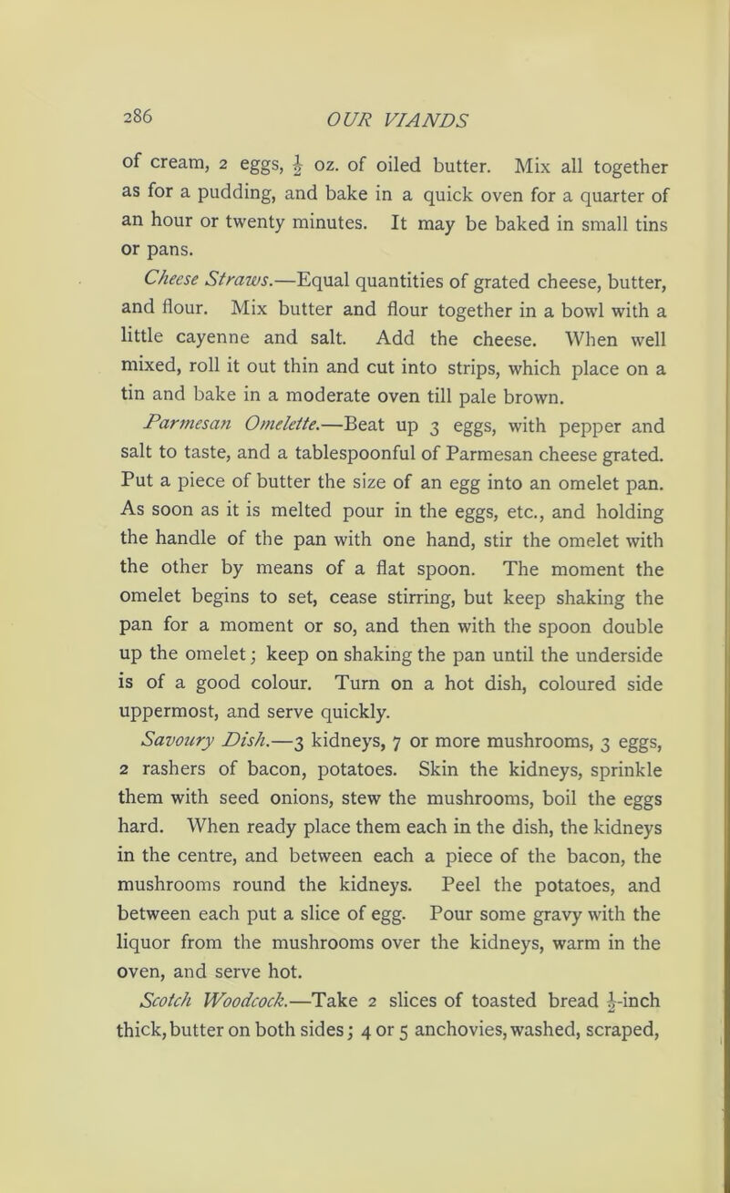 of cream, 2 eggs, J oz. of oiled butter. Mix all together as for a pudding, and bake in a quick oven for a quarter of an hour or twenty minutes. It may be baked in small tins or pans. Cheese Straws.—Equal quantities of grated cheese, butter, and flour. Mix butter and flour together in a bowl with a little cayenne and salt. Add the cheese. When well mixed, roll it out thin and cut into strips, which place on a tin and bake in a moderate oven till pale brown. Parmesan Omelette.—Beat up 3 eggs, with pepper and salt to taste, and a tablespoonful of Parmesan cheese grated. Put a piece of butter the size of an egg into an omelet pan. As soon as it is melted pour in the eggs, etc., and holding the handle of the pan with one hand, stir the omelet with the other by means of a flat spoon. The moment the omelet begins to set, cease stirring, but keep shaking the pan for a moment or so, and then with the spoon double up the omelet; keep on shaking the pan until the underside is of a good colour. Turn on a hot dish, coloured side uppermost, and serve quickly. Savoury Dish.—3 kidneys, 7 or more mushrooms, 3 eggs, 2 rashers of bacon, potatoes. Skin the kidneys, sprinkle them with seed onions, stew the mushrooms, boil the eggs hard. When ready place them each in the dish, the kidneys in the centre, and between each a piece of the bacon, the mushrooms round the kidneys. Peel the potatoes, and between each put a slice of egg. Pour some gravy with the liquor from the mushrooms over the kidneys, warm in the oven, and serve hot. Scotch Woodcock.—Take 2 slices of toasted bread i-inch thick, butter on both sides; 4 or 5 anchovies, washed, scraped,