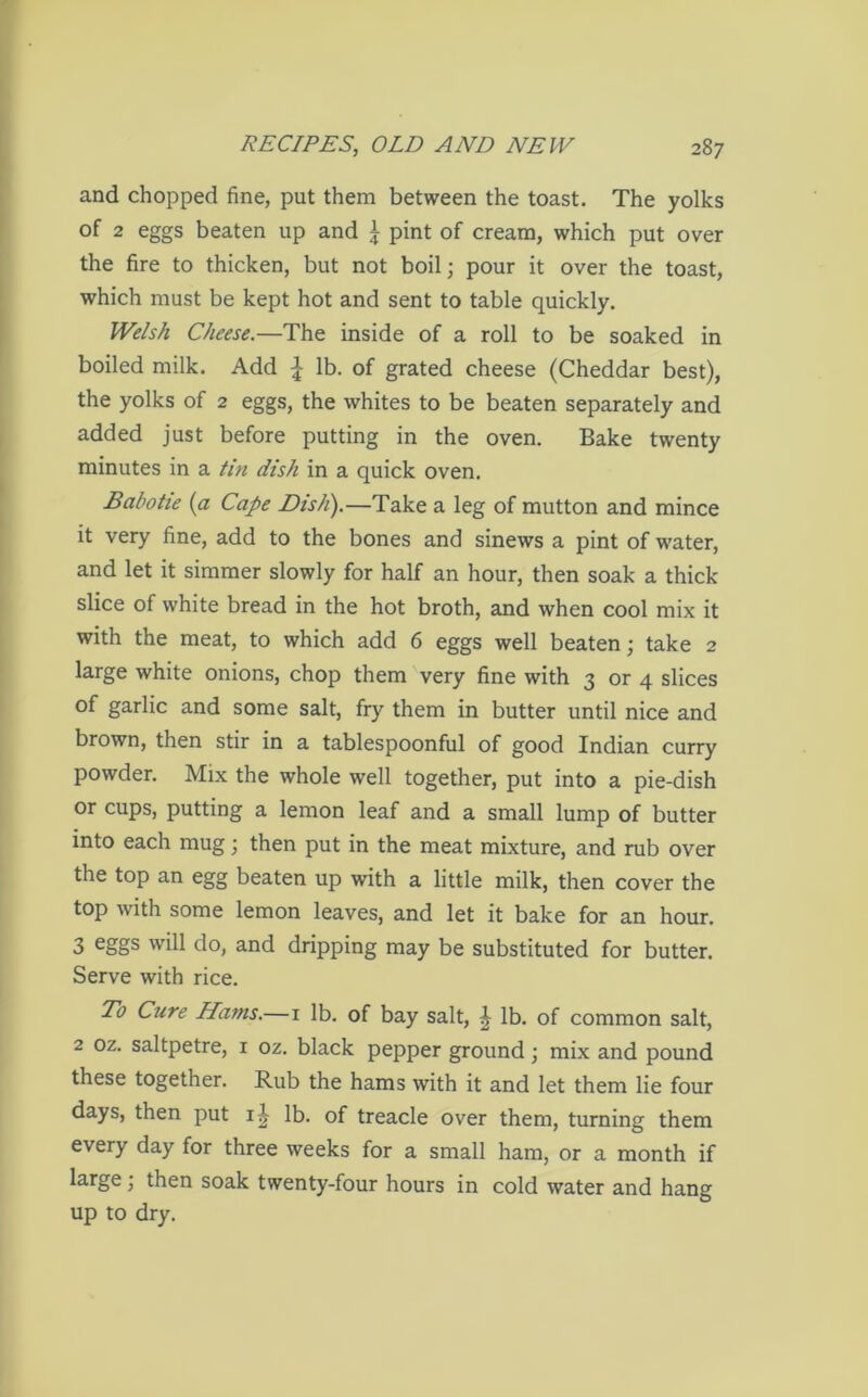 and chopped fine, put them between the toast. The yolks of 2 eggs beaten up and £ pint of cream, which put over the fire to thicken, but not boil; pour it over the toast, which must be kept hot and sent to table quickly. Welsh Cheese.—The inside of a roll to be soaked in boiled milk. Add £ lb. of grated cheese (Cheddar best), the yolks of 2 eggs, the whites to be beaten separately and added just before putting in the oven. Bake twenty minutes in a tin dish in a quick oven. Babotie [a Cape Dish).—Take a leg of mutton and mince it very fine, add to the bones and sinews a pint of water, and let it simmer slowly for half an hour, then soak a thick slice of white bread in the hot broth, and when cool mix it with the meat, to which add 6 eggs well beaten; take 2 large white onions, chop them very fine with 3 or 4 slices of garlic and some salt, fry them in butter until nice and brown, then stir in a tablespoonful of good Indian curry powder. Mix the whole well together, put into a pie-dish or cups, putting a lemon leaf and a small lump of butter into each mug; then put in the meat mixture, and rub over the top an egg beaten up with a little milk, then cover the top with some lemon leaves, and let it bake for an hour. 3 eggs will do, and dripping may be substituted for butter. Serve with rice. To Cure Hams.—1 lb. of bay salt, £ lb. of common salt, 2 oz. saltpetre, 1 oz. black pepper ground; mix and pound these together. Rub the hams with it and let them lie four days, then put i£ lb. of treacle over them, turning them every day for three weeks for a small ham, or a month if large; then soak twenty-four hours in cold water and hang up to dry.