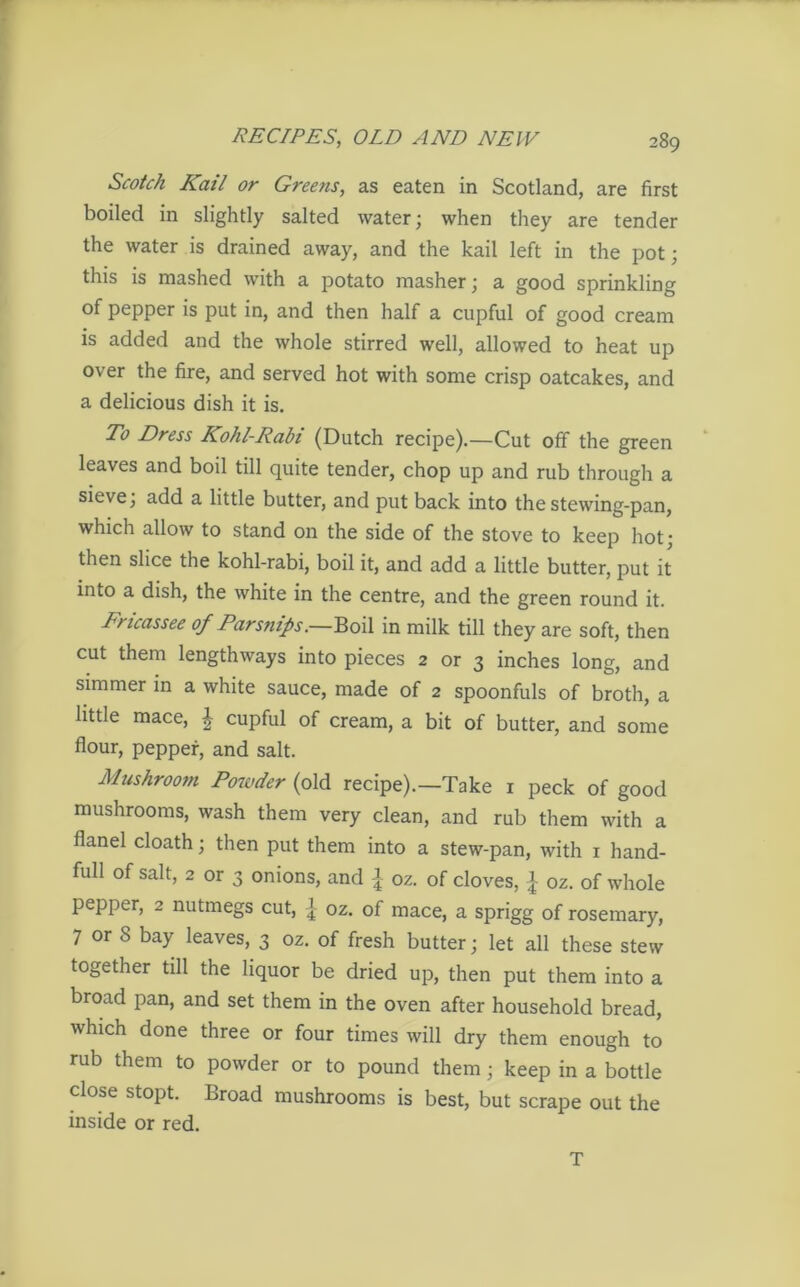 Scotch Kail or Greens, as eaten in Scotland, are first boiled in slightly salted water; when they are tender the water is drained away, and the kail left in the pot; this is mashed with a potato masher; a good sprinkling of pepper is put in, and then half a cupful of good cream is added and the whole stirred well, allowed to heat up over the fire, and served hot with some crisp oatcakes, and a delicious dish it is. To Dress Kohl-Rabi (Dutch recipe).—Cut off the green leaves and boil till quite tender, chop up and rub through a sieve; add a little butter, and put back into thestewing-pan, which allow to stand on the side of the stove to keep hot; then slice the kohl-rabi, boil it, and add a little butter, put it into a dish, the white in the centre, and the green round it. Tricassee of Parsnips.—Boil in milk till they are soft, then cut them lengthways into pieces 2 or 3 inches long, and simmer in a white sauce, made of 2 spoonfuls of broth, a little mace, £ cupful of cream, a bit of butter, and some flour, pepper, and salt. Mushroom Powder (old recipe).—Take 1 peck of good mushrooms, wash them very clean, and rub them with a flanel cloath; then put them into a stew-pan, with 1 hand- full of salt, 2 or 3 onions, and { oz. of cloves, | oz. of whole pepper, 2 nutmegs cut, j oz. of mace, a sprigg of rosemary, 7 or 8 bay leaves, 3 oz. of fresh butter; let all these stew together till the liquor be dried up, then put them into a broad pan, and set them in the oven after household bread, which done three or four times will dry them enough to rub them to powder or to pound them; keep in a bottle close stopt. Broad mushrooms is best, but scrape out the inside or red. T