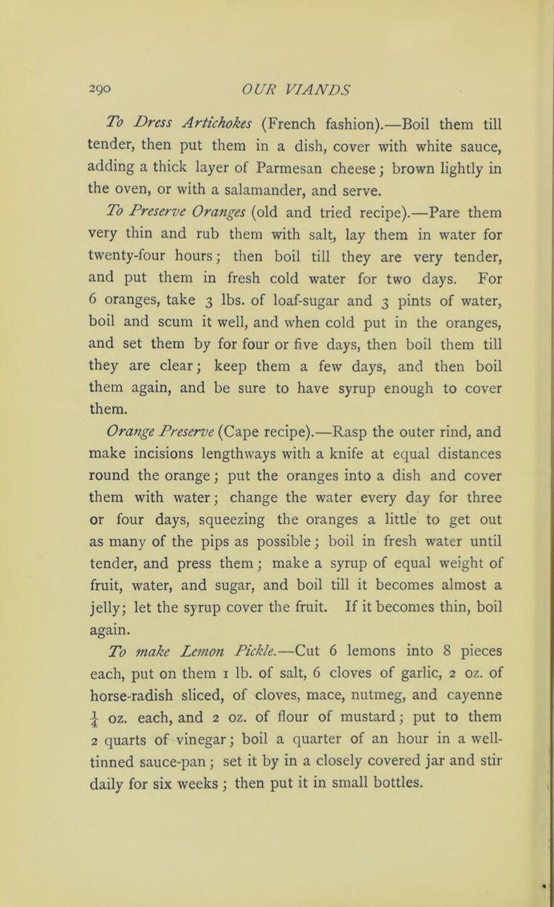 To Dress Artichokes (French fashion).—Boil them till tender, then put them in a dish, cover with white sauce, adding a thick layer of Parmesan cheese; brown lightly in the oven, or with a salamander, and serve. To Preserve Oranges (old and tried recipe).—Pare them very thin and rub them with salt, lay them in water for twenty-four hours; then boil till they are very tender, and put them in fresh cold water for two days. For 6 oranges, take 3 lbs. of loaf-sugar and 3 pints of water, boil and scum it well, and when cold put in the oranges, and set them by for four or five days, then boil them till they are clear; keep them a few days, and then boil them again, and be sure to have syrup enough to cover them. Orange Preserve (Cape recipe).—Rasp the outer rind, and make incisions lengthways with a knife at equal distances round the orange; put the oranges into a dish and cover them with water; change the water every day for three or four days, squeezing the oranges a little to get out as many of the pips as possible; boil in fresh water until tender, and press them; make a syrup of equal weight of fruit, water, and sugar, and boil till it becomes almost a jelly; let the syrup cover the fruit. If it becomes thin, boil again. To make Lemon Pickle.—Cut 6 lemons into 8 pieces each, put on them 1 lb. of salt, 6 cloves of garlic, 2 oz. of horse-radish sliced, of cloves, mace, nutmeg, and cayenne | oz. each, and 2 oz. of flour of mustard; put to them 2 quarts of vinegar; boil a quarter of an hour in a well- tinned sauce-pan; set it by in a closely covered jar and stir daily for six weeks ; then put it in small bottles.