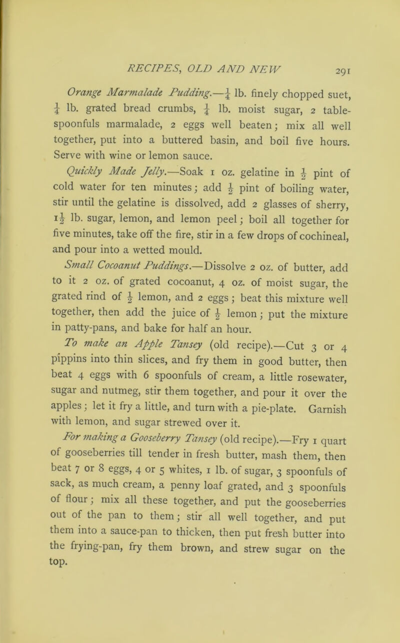 Orange Marmalade Pudding.—\ lb. finely chopped suet, | lb. grated bread crumbs, \ lb. moist sugar, 2 table- spoonfuls marmalade, 2 eggs well beaten; mix all well together, put into a buttered basin, and boil five hours. Serve with wine or lemon sauce. Quickly Made Jelly.—Soak 1 oz. gelatine in £ pint of cold water for ten minutes; add £ pint of boiling water, stir until the gelatine is dissolved, add 2 glasses of sherry, ij lb. sugar, lemon, and lemon peel; boil all together for five minutes, take off the fire, stir in a few drops of cochineal, and pour into a wetted mould. Small Cocoanut Puddings.—Dissolve 2 oz. of butter, add to it 2 oz. of grated cocoanut, 4 oz. of moist sugar, the grated rind of £ lemon, and 2 eggs; beat this mixture well together, then add the juice of i lemon; put the mixture in patty-pans, and bake for half an hour. To make an Apple Tansey (old recipe).—Cut 3 or 4 pippins into thin slices, and fry them in good butter, then beat 4 eggs with 6 spoonfuls of cream, a little rosewater, sugar and nutmeg, stir them together, and pour it over the apples; let it fry a little, and turn with a pie-plate. Garnish with lemon, and sugar strewed over it. For making a Gooseberry Tansey (old recipe).—Fry 1 quart of gooseberries till tender in fresh butter, mash them, then beat 7 or 8 eggs, 4 or 5 whites, 1 lb. of sugar, 3 spoonfuls of sack, as much cream, a penny loaf grated, and 3 spoonfuls of flour; mix all these together, and put the gooseberries out of the pan to them; stir all well together, and put them into a sauce-pan to thicken, then put fresh butter into the frying-pan, fry them brown, and strew sugar on the top.