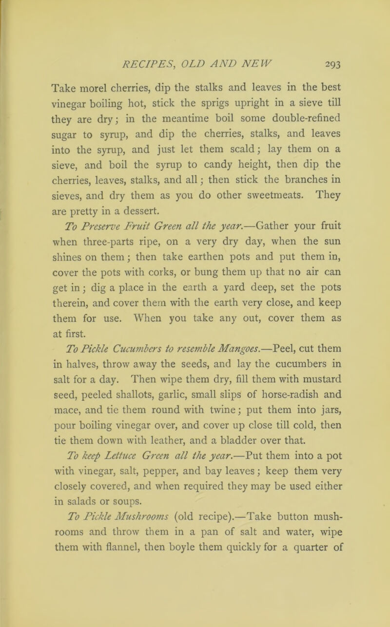 Take morel cherries, dip the stalks and leaves in the best vinegar boiling hot, stick the sprigs upright in a sieve till they are dry; in the meantime boil some double-refined sugar to syrup, and dip the cherries, stalks, and leaves into the syrup, and just let them scald; lay them on a sieve, and boil the syrup to candy height, then dip the cherries, leaves, stalks, and all; then stick the branches in sieves, and dry them as you do other sweetmeats. They are pretty in a dessert. To Preserve Fruit Green all the year.—Gather your fruit when three-parts ripe, on a very dry day, when the sun shines on them; then take earthen pots and put them in, cover the pots with corks, or bung them up that no air can get in; dig a place in the earth a yard deep, set the pots therein, and cover them with the earth very close, and keep them for use. When you take any out, cover them as at first. To PicJde Cucumbers to resemble Mangoes.—Peel, cut them in halves, throw away the seeds, and lay the cucumbers in salt for a day. Then wipe them dry, fill them with mustard seed, peeled shallots, garlic, small slips of horse-radish and mace, and tie them round with twine; put them into jars, pour boiling vinegar over, and cover up close till cold, then tie them down with leather, and a bladder over that. To keep Lettuce Green all the year.—Put them into a pot with vinegar, salt, pepper, and bay leaves; keep them very closely covered, and when required they may be used either in salads or soups. To Pickle Mushrooms (old recipe).—Take button mush- rooms and throw them in a pan of salt and water, wipe them with flannel, then boyle them quickly for a quarter of