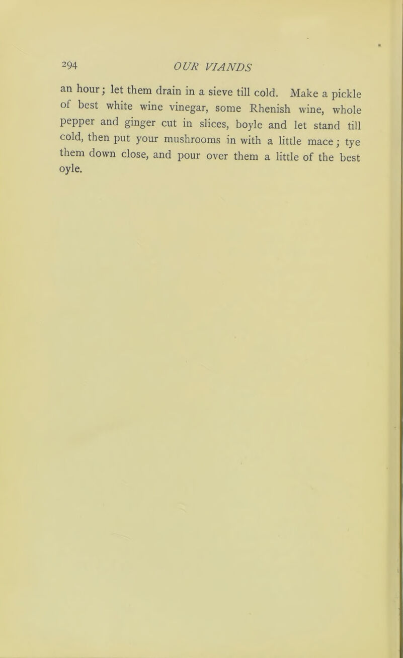 an hour; let them drain in a sieve till cold. Make a pickle of best white wine vinegar, some Rhenish wine, whole pepper and ginger cut in slices, boyle and let stand till cold, then put your mushrooms in with a little mace; tye them down close, and pour over them a little of the best oyle.