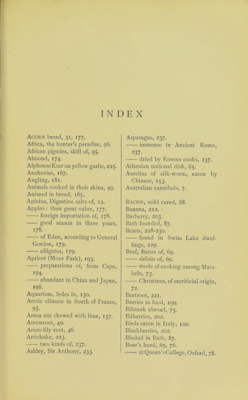 Acorn bread, 31, 177. Africa, the hunter’s paradise, 96. African pigmies, skill of, 95. Almond, 174. Alphonse Karr on yellow garlic, 225. Anchovies, 167. Angling, 181. Animals cooked in their skins, 99. Aniseed in bread, 165. Apicius, Digestive salts of, 12. Apples: their great value, 177. foreign importation of, 178. good season in three years, 178. of Eden, according to General Gordon, 179. alligator, 179. Apricot (Moor Park), 193. preparations of, from Cape, 194. abundant in China and Japan, 196. Aquarium, Soles in, 130. Arctic climate in South of France, 95- Areca nut chewed with lime, 157. Arrowroot, 49. Arum-lily root, 46. Artichoke, 223. two kinds of, 237. Ashley, Sir Anthony, 233. Asparagus, 237. immense in Ancient Rome, 237- dried by Roman cooks, 237. Athenian national dish, 65. Aurelias of silk-worm, eaten by Chinese, 153. Australian cannibals, 7. Bacon, mild cured, 88. Banana, 212. Barberry, 203. Bath founded, 87. Beans, 22S-230. found in Swiss Lake dwel- lings, 229. Beef, Baron of, 69. sirloin of, 69. mode of cooking among Mata- bele, 73. Christmas, of sacrificial origin, 72. Beetroot, 221. Berries as food, 199. Bifsteak abroad, 75. Bilberries, 202. Birds eaten in Italy, 100. Blackberries, 202. Bladud in Bath, 87. Boar’s head, 69, 76. at Queen’s College, Oxford, 78.