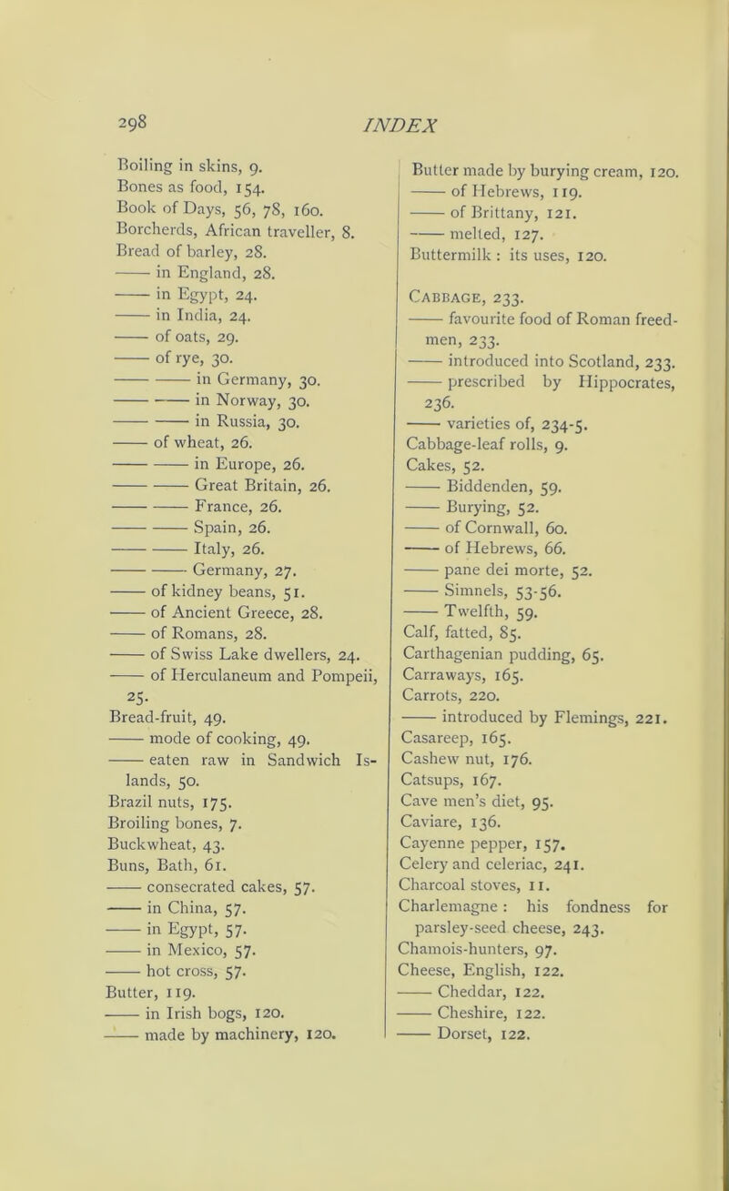 Boiling in skins, 9. Bones as food, 154. Book of Days, 56, 78, 160. Borcherds, African traveller, 8. Bread of barley, 28. in England, 28. in Egypt, 24. in India, 24. of oats, 29. of rye, 30. in Germany, 30. in Norway, 30. in Russia, 30. of wheat, 26. in Europe, 26. Great Britain, 26. France, 26. Spain, 26. Italy, 26. Germany, 27. of kidney beans, 51. of Ancient Greece, 28. of Romans, 28. of Swiss Lake dwellers, 24. of Herculaneum and Pompeii, 25- Bread-fruit, 49. mode of cooking, 49. eaten raw in Sandwich Is- lands, 50. Brazil nuts, 175. Broiling bones, 7. Buckwheat, 43. Buns, Bath, 61. consecrated cakes, 57. in China, 57. in Egypt, 57. in Mexico, 57. hot cross, 57. Butter, 119. in Irish bogs, 120. —— made by machinery, 120. Butter made by burying cream, 120. of Hebrews, 119. of Brittany, 121. melted, 127. Buttermilk: its uses, 120. Cabbage, 233. favourite food of Roman freed- men, 233. introduced into Scotland, 233. prescribed by Hippocrates, 236. varieties of, 234-5. Cabbage-leaf rolls, 9. Cakes, 52. Biddenden, 59. Burying, 52. of Cornwall, 60. of Hebrews, 66. pane dei morte, 52. Simnels, 53-56. Twelfth, 59. Calf, fatted, 85. Carthagenian pudding, 65. Carraways, 165. Carrots, 220. introduced by Flemings, 221. Casareep, 165. Cashew nut, 176. Catsups, 167. Cave men’s diet, 95. Caviare, 136. Cayenne pepper, 157. Celery and celeriac, 241. Charcoal stoves, ix. Charlemagne: his fondness for parsley-seed cheese, 243. Chamois-hunters, 97. Cheese, English, 122. Cheddar, 122. Cheshire, 122. Dorset, 122.