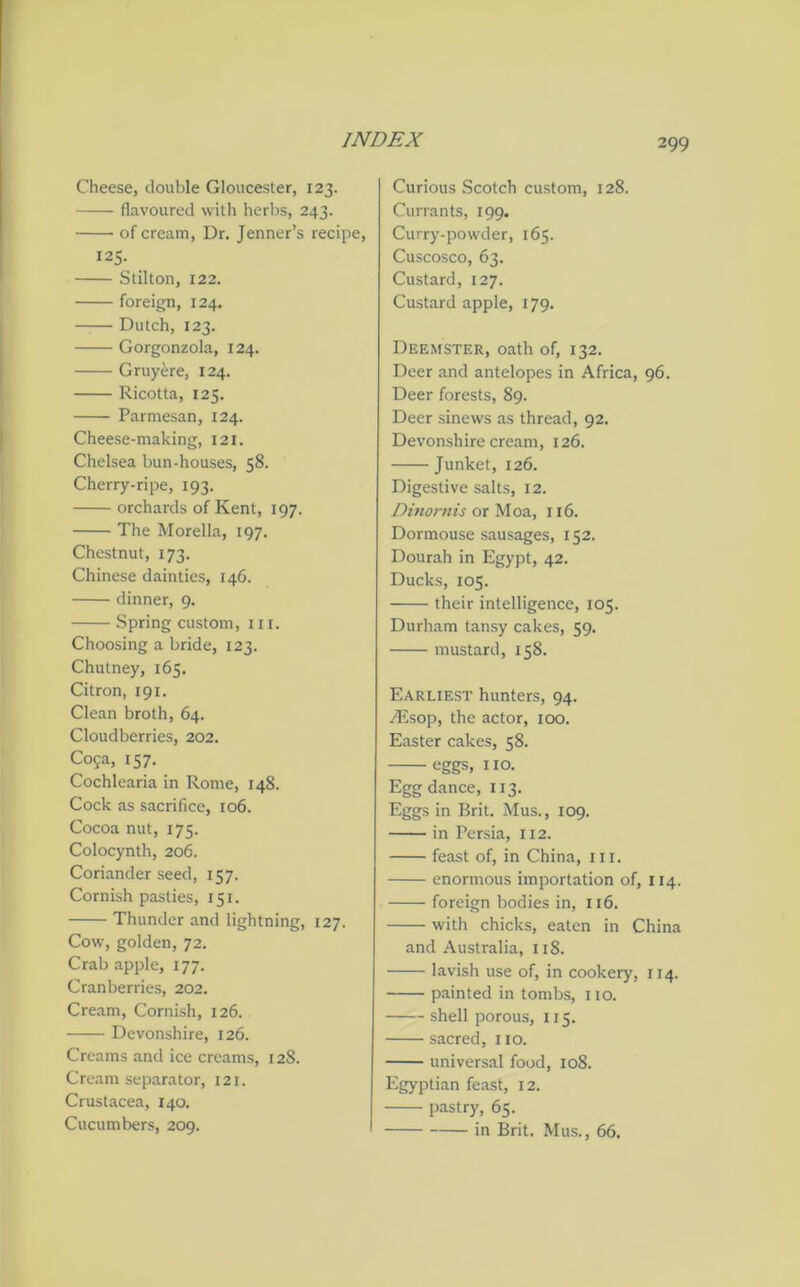 Cheese, double Gloucester, 123. flavoured with herbs, 243. of cream, Dr. Jenner’s recipe, 125. Stilton, 122. foreign, 124. Dutch, 123. Gorgonzola, 124. Gruyere, 124. Ricotta, 125. Parmesan, 124. Cheese-making, 121. Chelsea bun-houses, 58. Cherry-ripe, 193. orchards of Kent, 197. The Morelia, 197. Chestnut, 173. Chinese dainties, 146. dinner, 9. Spring custom, in. Choosing a bride, 123. Chutney, 165. Citron, 191. Clean broth, 64. Cloudberries, 202. Co?a, 157. Cochlearia in Rome, 148. Cock as sacrifice, 106. Cocoa nut, 175. Colocynth, 206. Coriander seed, 157. Cornish pasties, 151. Thunder and lightning, 127. Cow, golden, 72. Crab apple, 177. Cranberries, 202. Cream, Cornish, 126. Devonshire, 126. Creams and ice creams, 128. Cream separator, 121. Crustacea, 140. Cucumbers, 209. Curious Scotch custom, 128. Currants, 199. Curry-powder, 165. Cuscosco, 63. Custard, 127. Custard apple, 179. Deemster, oath of, 132. Deer and antelopes in Africa, 96. Deer forests, 89. Deer sinews as thread, 92. Devonshire cream, 126. Junket, 126. Digestive salts, 12. Dinornis or Moa, 116. Dormouse sausages, 152. Dourah in Egypt, 42. Ducks, 105. their intelligence, 105. Durham tansy cakes, 59. mustard, 158. Earliest hunters, 94. /Esop, the actor, 100. Easter cakes, 58. eggs, 110. Egg dance, 113. Eggs in Brit. Mus., 109. in Persia, 112. feast of, in China, hi. enormous importation of, 114. foreign bodies in, 116. with chicks, eaten in China and Australia, 118. lavish use of, in cookery, 114. painted in tombs, 110. shell porous, 115. sacred, no. universal food, 108. Egyptian feast, 12. pastry, 65. in Brit. Mus., 66.