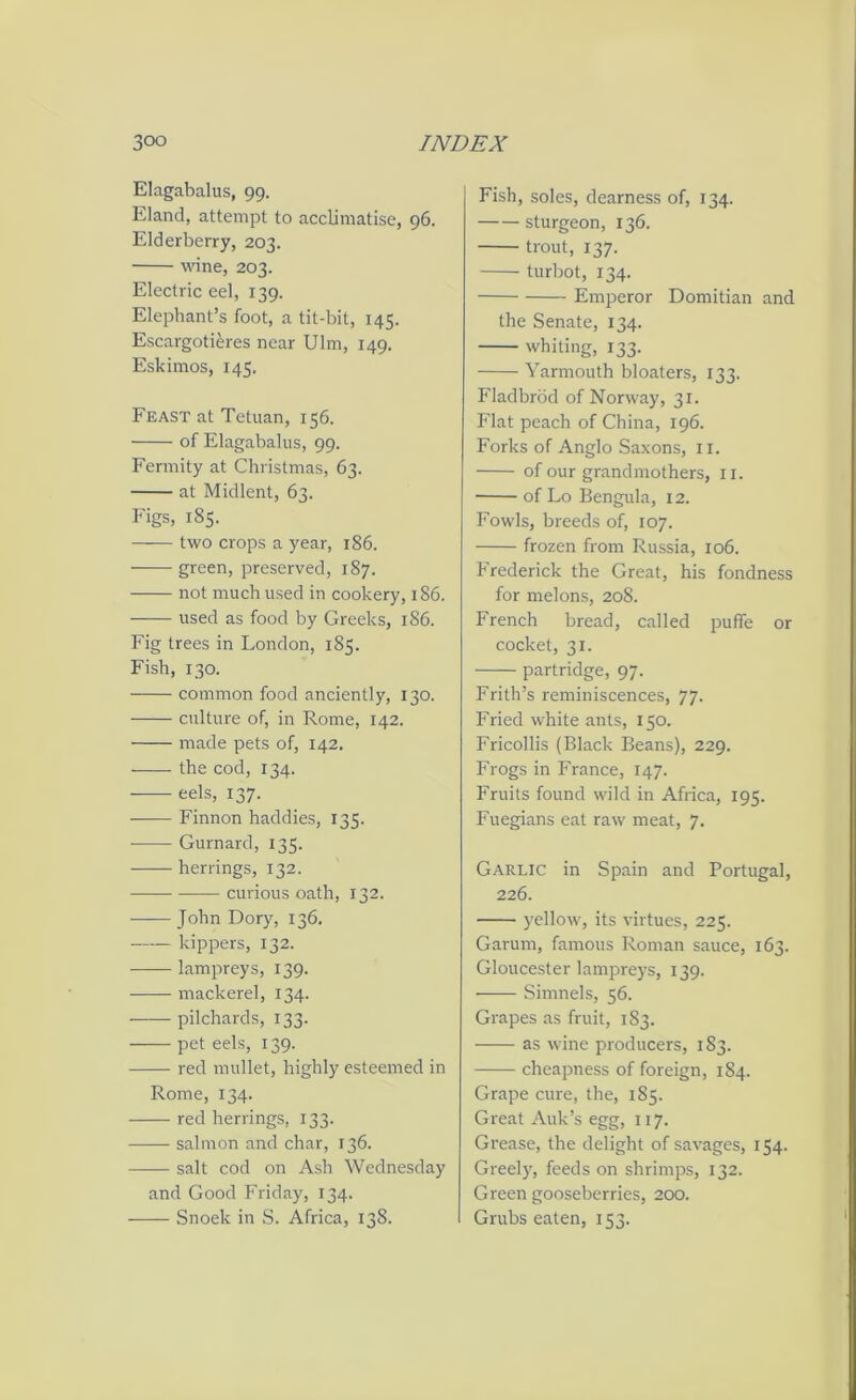 Elagabalus, 99. Eland, attempt to acclimatise, 96. Elderberry, 203. wine, 203. Electric eel, 139. Elephant’s foot, a tit-bit, 145. Escargotieres near Ulm, 149. Eskimos, 145. Feast at Tetuan, 156. of Elagabalus, 99. Fermity at Christmas, 63. at Midlent, 63. Figs, 185. two crops a year, 186. green, preserved, 187. not much used in cookery, 186. used as food by Greeks, 186. Fig trees in London, 185. Fish, 130. common food anciently, 130. culture of, in Rome, 142. made pets of, 142. —■ - the cod, 134. eels, 137. — Finnon haddies, 135. Gurnard, 135. herrings, 132. curious oath, 132. John Dory, 136. kippers, 132. lampreys, 139. mackerel, 134. —— pilchards, 133. pet eels, 139. red mullet, highly esteemed in Rome, 134. red herrings, 133. salmon and char, 136. salt cod on Ash Wednesday and Good Friday, 134. Snoek in S. Africa, 138. Fish, soles, dearness of, 134. sturgeon, 136. trout, 137. turbot, 134. Emperor Domitian and the Senate, 134. whiting, 133. Yarmouth bloaters, 133. Fladbrod of Norway, 31. Flat peach of China, 196. Forks of Anglo Saxons, n. of our grandmothers, n. of Lo Bengula, 12. Fowls, breeds of, 107. frozen from Russia, 106. Frederick the Great, his fondness for melons, 208. French bread, called puffe or cocket, 31. partridge, 97. Frith’s reminiscences, 77. Fried white ants, 150. Fricollis (Black Beans), 229. Frogs in France, 147. Fruits found wild in Africa, 195. Fuegians eat raw meat, 7. Garlic in Spain and Portugal, 226. yellow, its virtues, 225. Garum, famous Roman sauce, 163. Gloucester lampreys, 139. Simnels, 56. Grapes as fruit, 183. as wine producers, 1S3. cheapness of foreign, 184. Grape cure, the, 185. Great Auk’s egg, 117. Grease, the delight of savages, 154. Greely, feeds on shrimps, 132. Green gooseberries, 200. Grubs eaten, 153.