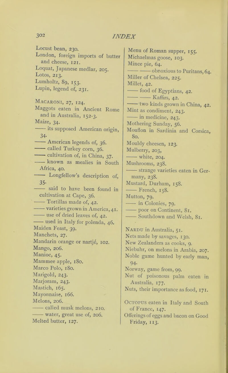 Locust bean, 230. London, foreign imports of butter and cheese, 121. Loquat, Japanese medlar, 205. Lotos, 213. Lumholtz, 89, 153. Lupin, legend of, 231. Macaroni, 27, 124. Maggots eaten in Ancient Rome and in Australia, 152-3. Maize, 34. its supposed American origin, 34- American legends of, 36. called Turkey corn, 36. cultivation of, in China, 37. known as mealies in South Africa, 40. Longfellow’s description of, 35- said to have been found in cultivation at Cape, 36. Tortillas made of, 42. varieties grown in America, 41. use of dried leaves of, 42. used in Italy for polenda, 46. Maiden Feast, 39. Manchets, 27. Mandarin orange or nartje, 102. Mango, 206. Manioc, 45. Mammee apple, 180. Marco Polo, 1S0. Marigold, 243. Marjoram, 243. Mastich, 165. Mayonnaise, 166. Melons, 206. called musk melons, 210. water, great use of, 206. Melted butter, 127. Menu of Roman supper, 155. Michaelmas goose, 103. Mince pie, 64. obnoxious to Puritans, 64. Miller of Chelsea, 225. Millet, 42. food of Egyptians, 42. Kaffirs, 42. two kinds grown in China, 42. Mint as condiment, 243. in medicine, 243. Mothering Sunday, 56. Mouflon in Sardinia and Corsica, 80. Mouldy cheesen, 123. Mulberry, 203, white, 204. Mushrooms, 238. strange varieties eaten in Ger- many, 238. Mustard, Durham, 158. French, 158. Mutton, 79. in Colonies, 79. poor on Continent, 81. Southdown and Welsh, 81. Nardu in Australia, 51. Nets made by savages, 130. New Zealanders as cooks, 9. Niebuhr, on melons in Arabia, 207. Noble game hunted by early man, 94- Norway, game from, 99. Nut of poisonous palm eaten in Australia, 177. Nuts, their importance as food, 171. Octopus eaten in Italy and South of France, 147. Offerings of eggs and bacon on Good Friday, 113.