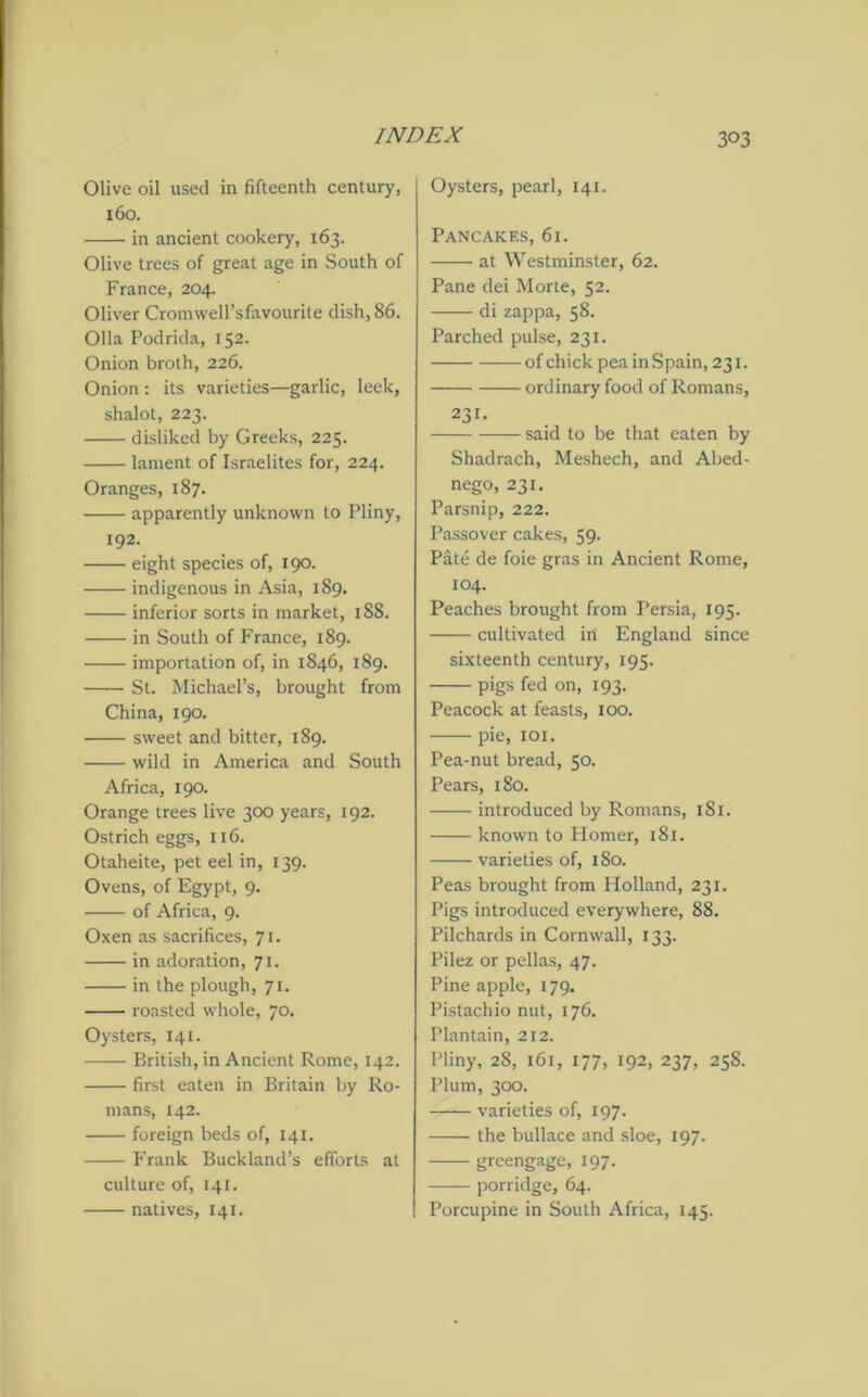 3°3 Olive oil used in fifteenth century, 160. in ancient cookery, 163. Olive trees of great age in South of France, 204. Oliver CromweH’sfavourite dish, 86. Olla Podrida, 152. Onion broth, 226. Onion : its varieties—garlic, leek, shalot, 223. disliked by Greeks, 225. lament of Israelites for, 224. Oranges, 187. apparently unknown to Pliny, 192. eight species of, 190. indigenous in Asia, 189. inferior sorts in market, 188. in South of France, 189. importation of, in 1846, 189. St. Michael’s, brought from China, 190. • sweet and bitter, 189. wild in America and South Africa, 190. Orange trees live 300 years, 192. Ostrich eggs, 116. Otaheite, pet eel in, 139. Ovens, of Egypt, 9. of Africa, 9. Oxen as sacrifices, 71. in adoration, 71. in the plough, 71. roasted whole, 70. Oysters, 141. British, in Ancient Rome, 142. first eaten in Britain by Ro- mans, 142. foreign beds of, 141. Frank Buckland’s efforts at culture of, 141. natives, 141. Oysters, pearl, 141. Pancakes, 61. at Westminster, 62. Pane dei Morte, 52. di zappa, 58. Parched pulse, 231. of chick pea in Spain, 231. ordinary food of Romans, 231. said to be that eaten by Shadrach, Meshech, and Abed- nego, 231. Parsnip, 222. Passover cakes, 59. Pate de foie gras in Ancient Rome, 104. Peaches brought from Persia, 195. cultivated in England since sixteenth century, 195. pigs fed on, 193. Peacock at feasts, 100. pie, 101. Pea-nut bread, 50. Pears, 180. introduced by Romans, 181. known to Homer, 181. varieties of, 180. Peas brought from Holland, 231. Pigs introduced everywhere, 88. Pilchards in Cornwall, 133. Pilez or pellas, 47. Pine apple, 179. Pistachio nut, 176. Plantain, 212. Pliny, 28, 161, 177, 192, 237, 258. Plum, 300. —— varieties of, 197. the bullace and sloe, 197. greengage, 197. porridge, 64. Porcupine in South Africa, 145.