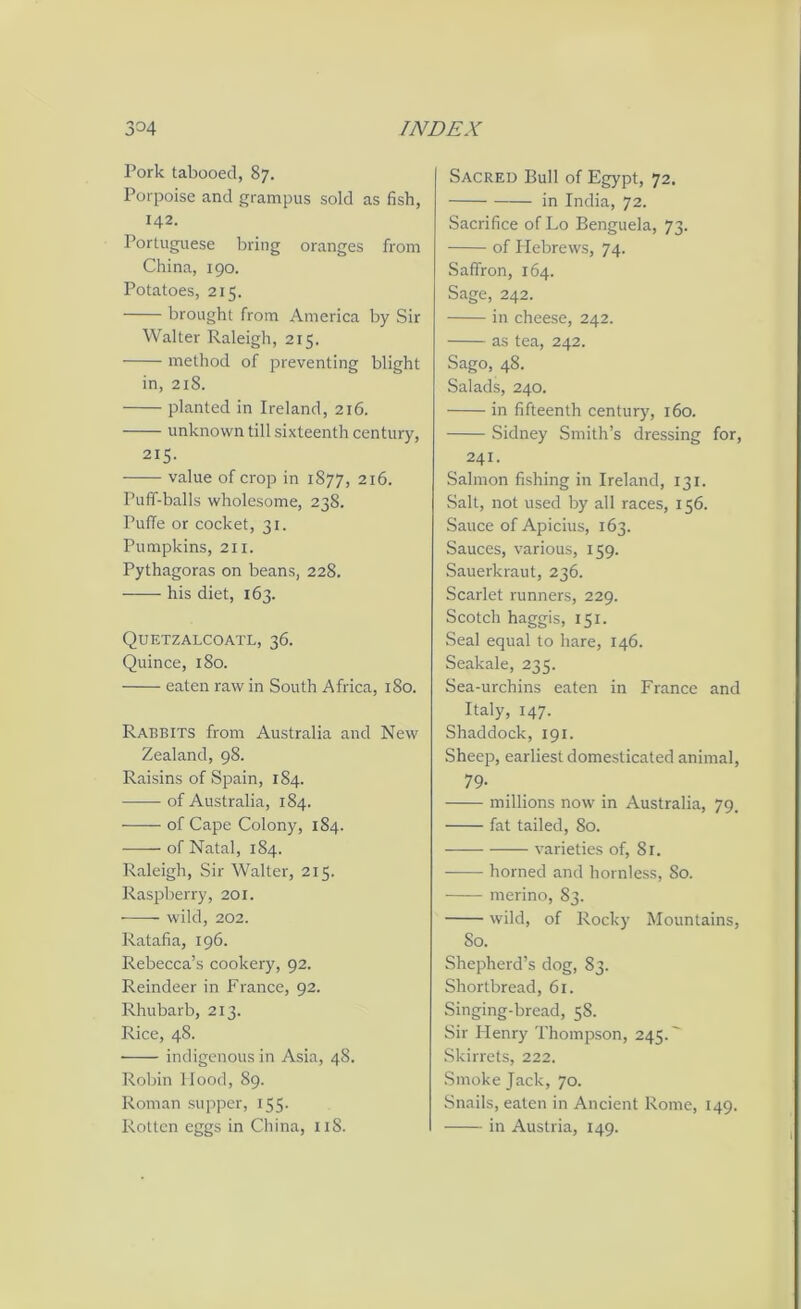 Pork tabooed, 87. Porpoise and grampus sold as fish, 142. Portuguese bring oranges from China, 190. Potatoes, 215. brought from America by Sir Walter Raleigh, 215. method of preventing blight in, 218. planted in Ireland, 216. unknown till sixteenth century, 215. value of crop in 1877, 216. Puff-balls wholesome, 238. Puffe or cocket, 31. Pumpkins, 21 r. Pythagoras on beans, 228. his diet, 163. Quetzalcoatl, 36. Quince, 180. eaten raw in South Africa, 180. Rabbits from Australia and New Zealand, 98. Raisins of Spain, 184. of Australia, 184. •—— of Cape Colony, 184. of Natal, 184. Raleigh, Sir Walter, 215. Raspberry, 201. wild, 202. Ratafia, 196. Rebecca’s cookery, 92. Reindeer in France, 92. Rhubarb, 213. Rice, 48. indigenous in Asia, 48. Robin Hood, 89. Roman supper, 155- Rotten eggs in China, 118. Sacred Bull of Egypt, 72. in India, 72. Sacrifice of Lo Benguela, 73. of Plebrews, 74. Saffron, 164. Sage, 242. in cheese, 242. as tea, 242. Sago, 48. Salads, 240. in fifteenth century, 160. Sidney Smith’s dressing for, 241. Salmon fishing in Ireland, 131. Salt, not used by all races, 156. Sauce of Apicius, 163. Sauces, various, 159. Sauerkraut, 236. Scarlet runners, 229. Scotch haggis, 151. Seal equal to hare, 146. Seakale, 235. Sea-urchins eaten in France and Italy, 147. Shaddock, 191. Sheep, earliest domesticated animal, 79- millions now in Australia, 79. fat tailed, 80. varieties of, 81. horned and hornless, So. merino, 83. wild, of Rocky Mountains, So. Shepherd’s dog, 83. Shortbread, 61. Singing-bread, 58. Sir Henry Thompson, 245. Skirrets, 222. Smoke Jack, 70. Snails, eaten in Ancient Rome, 149. in Austria, 149.