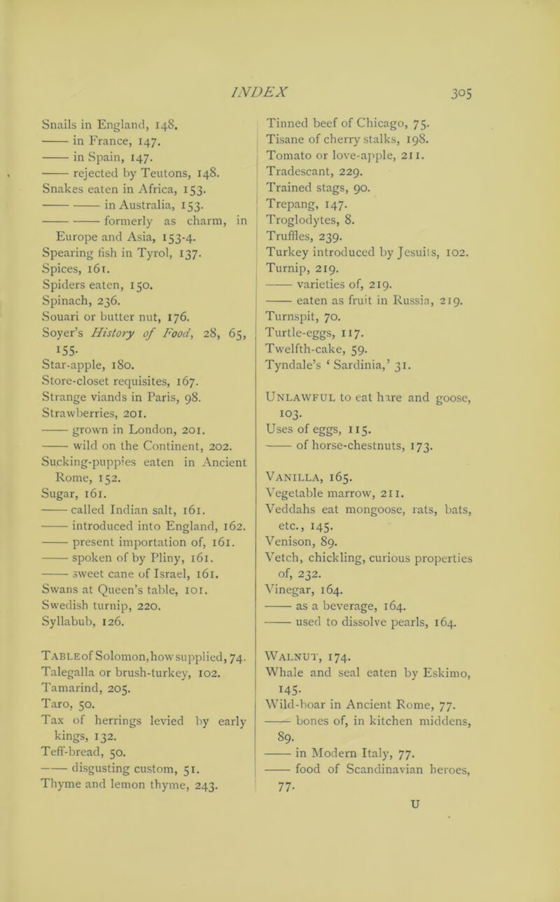 Snails in England, 148. in France, 147. in Spain, 147. rejected by Teutons, 148. Snakes eaten in Africa, 153. in Australia, 153. formerly as charm, in Europe and Asia, 153-4. Spearing fish in Tyrol, 137. Spices, 161. Spiders eaten, 150. Spinach, 236. Souari or butter nut, 176. Soyer’s History of Food, 28, 65, 155- Star-apple, 180. Store-closet requisites, 167. Strange viands in Paris, 98. Strawberries, 201. grown in London, 201. wild on the Continent, 202. Sucking-puppies eaten in Ancient Rome, 152. Sugar, 161. called Indian salt, 161. introduced into England, 162. present importation of, 161. spoken of by Pliny, 161. sweet cane of Israel, 161. Swans at Queen’s table, 101. Swedish turnip, 220. Syllabub, 126. TABLEof Solomon,how supplied, 74. Talegalla or brush-turkey, 102. Tamarind, 205. Taro, 50. Tax of herrings levied by early kings, 132. Teff-bread, 50. disgusting custom, 51. Thyme and lemon thyme, 243. Tinned beef of Chicago, 75. Tisane of cherry stalks, 198. Tomato or love-apple, 211. Tradescant, 229. Trained stags, 90. Trepang, 147. Troglodytes, 8. Truffles, 239. Turkey introduced by Jesuits, 102. Turnip, 219. varieties of, 219. eaten as fruit in Russia, 219. Turnspit, 70. Turtle-eggs, 117. Twelfth-cake, 59. Tyndale’s * Sardinia,’ 31. Unlawful to eat hare and goose, 103. Uses of eggs, 115. of horse-chestnuts, 173. Vanilla, 165. Vegetable marrow, 211. Veddahs eat mongoose, rats, bats, etc., 145. Venison, 89. Vetch, chickling, curious properties of, 232. Vinegar, 164. as a beverage, 164. used to dissolve pearls, 164. Walnut, 174. Whale and seal eaten by Eskimo, 145- Wild -hoar in Ancient Rome, 77. bones of, in kitchen middens, 89. — in Modern Italy, 77. — food of Scandinavian heroes, 77- U