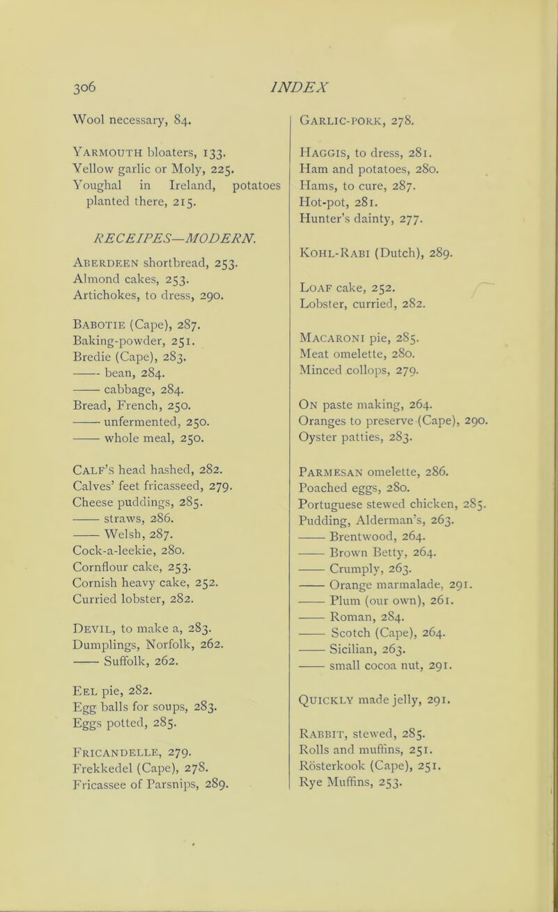 Wool necessary, 84. Yarmouth bloaters, 133. Yellow garlic or Moly, 225. Youghal in Ireland, potatoes planted there, 215. RECEIPES—MODERN. Aberdeen shortbread, 253. Almond cakes, 253. Artichokes, to dress, 290. Babotie (Cape), 287. Baking-powder, 251. Bredie (Cape), 283. bean, 284. cabbage, 284. Bread, French, 250. unfermented, 250. whole meal, 250. Calf’s head hashed, 282. Calves’ feet fricasseed, 279- Cheese puddings, 285. straws, 286. Welsh, 287. Cock-a-leekie, 280. Cornflour cake, 253. Cornish heavy cake, 252. Curried lobster, 282. Devil, to make a, 283. Dumplings, Norfolk, 262. Suffolk, 262. Eel pie, 282. Egg balls for soups, 283. Eggs potted, 285. Fricandelle, 279. Frekkedel (Cape), 278. Fricassee of Parsnips, 289. Garlic-pork, 278. Haggis, to dress, 281. Ham and potatoes, 280. Hams, to cure, 287. Hot-pot, 281. Hunter’s dainty, 277. Kohl-Rabi (Dutch), 289. Loaf cake, 252. Lobster, curried, 282. Macaroni pie, 285. Meat omelette, 280. Minced collops, 279. On paste making, 264. Oranges to preserve (Cape), 290. Oyster patties, 283. Parmesan omelette, 286. Poached eggs, 280. Portuguese stewed chicken, 285. Pudding, Alderman’s, 263. Brentwood, 264. Brown Betty, 264. Crumply, 263. Orange marmalade, 291. Plum (our own), 261. Roman, 284. Scotch (Cape), 264. Sicilian, 263. small cocoa nut, 291. Quickly made jelly, 291. Rabbit, stewed, 285. Rolls and muffins, 251. Rosterkook (Cape), 251. Rye Muffins, 253.