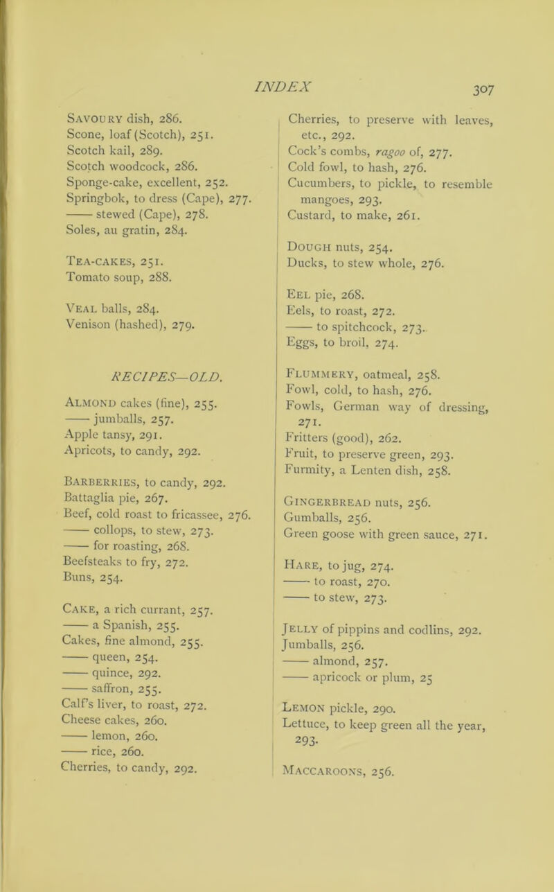 3°7 Savoury dish, 286. Scone, loaf (Scotch), 251. Scotch kail, 289. Scotch woodcock, 286. Sponge-cake, excellent, 252. Springbok, to dress (Cape), 277. stewed (Cape), 278. Soles, au gratin, 284. Tea-cakes, 251. Tomato soup, 288. Veal balls, 284. Venison (hashed), 279. RECIPES—OLD. Almond cakes (fine), 255. jumballs, 257. Apple tansy, 291. Apricots, to candy, 292. Barberries, to candy, 292. Battaglia pie, 267. Beef, cold roast to fricassee, 276. collops, to stew, 273. for roasting, 26S. Beefsteaks to fry, 272. Buns, 254. Cake, a rich currant, 257. a Spanish, 255. Cakes, fine almond, 255. queen, 254. quince, 292. saffron, 255. Calf’s liver, to roast, 272. Cheese cakes, 260. lemon, 260. rice, 260. Cherries, to candy, 292. Cherries, to preserve with leaves, etc., 292. Cock’s combs, ragoo of, 277. Cold fowl, to hash, 276. Cucumbers, to pickle, to resemble mangoes, 293. Custard, to make, 261. Dough nuts, 254. I Ducks, to stew whole, 276. Eel pie, 268. Eels, to roast, 272. to spitchcock, 273. Eggs, to broil, 274. Flummery, oatmeal, 258. Fowl, cold, to hash, 276. Fowls, German way of dressing, 271. Fritters (good), 262. Fruit, to preserve green, 293. Furmity, a Lenten dish, 258. Gingerbread nuts, 256. Gumballs, 256. Green goose with green sauce, 271. Hare, to jug, 274. to roast, 270. to stew, 273. Jelly of pippins and codlins, 292. Jumballs, 256. almond, 257. apricock or plum, 25 Lemon pickle, 290. Lettuce, to keep green all the year, 293- Maccaroons, 256.
