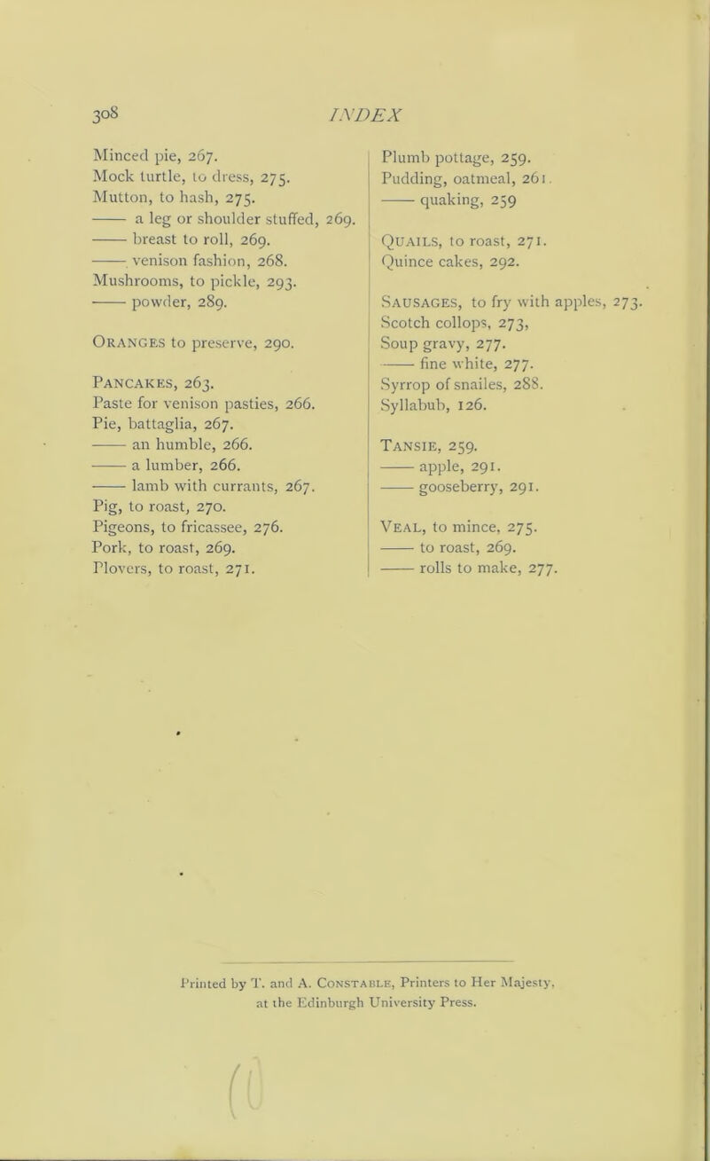 Minced pie, 267. Mock turtle, to dress, 275. Mutton, to hash, 275. a leg or shoulder stuffed, 269. breast to roll, 269. venison fashion, 268. Mushrooms, to pickle, 293. powder, 289. Oranges to preserve, 290. Pancakes, 263. Paste for venison pasties, 266. Pie, battaglia, 267. an humble, 266. a lumber, 266. lamb with currants, 267. Pig, to roast, 270. Pigeons, to fricassee, 276. Pork, to roast, 269. Plovers, to roast, 271. Plumb pottage, 259. Pudding, oatmeal, 261 quaking, 259 Quails, to roast, 271. Quince cakes, 292. Sausages, to fry with apples, 273. Scotch collops, 273, Soup gravy, 277. fine white, 277. Syrrop of snailes, 288. Syllabub, 126. Tansie, 259. apple, 291. gooseberry, 291. Veal, to mince, 275. to roast, 269. rolls to make, 277. Printed by T. and A. Constable, Printers to Her Majesty, at the Edinburgh University Press. a