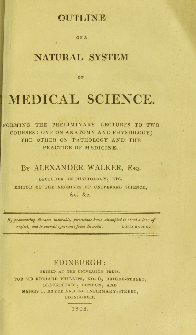 OUTLINE OF A I NATURAL SYSTEM OF MEDICAL SCIENCE. FORMING THE PRELIMINARY LECTURES TO TWO COURSES I ONE ON ANATOMY AND PHYSIOLOGY; THE OTHER ON PATHOLOGY AND THE PRACTICE OF MEDICINE. By ALEXANDER WALKER, Esq. LECTURER ON PHYSIOLOGY, ETC. EDITOR OF THE ARCHIVES OF UNIVERSAL SCIENCE, &C. &C. By pronouncing diseases incurable, physicians have attempted to enact a law of neglect, and to exempt ignorance from discredit. LORD BACON. \ EDINBURGH: PRINED AT THE UNIVERSITY PRESS. FOR SIR RICHARD PHILLIPS, NO. 6, BRIGDE-STREET, BLACKFRIARS, LONDON, AND MESSRS T. BRYCE AND CO. INFIRMARY-STREET, EDINBURGH. 1808.