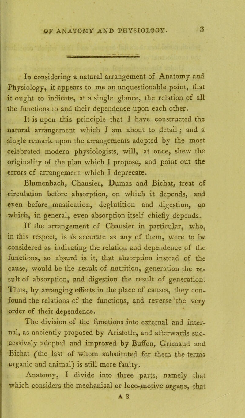 In considering a natural arrangement of Anatomy and Physiology, it appears to me an unquestionable point, that it ought to indicate, at a single glance, the relation of all the functions to and their dependence upon each other. It is upon this principle that I have constructed the natural arrangement which I am about to detail ; and a single remark upon the arrangements adopted by the most celebrated modern physiologists, will, at once, shew the originality of the plan which I propose, and point out the errors of arrangement which T deprecate. Blumenbach, Chausier, Dumas and Bichat, treat of circulation before absorption, on which it depends, and even before mastication, deglutition and digestion, on which, in general, even absorption itself chiefly depends. If the arrangement of Chausier in particular, who, in this respect, is as accurate as any of them, were to be considered as indicating the relation and dependence of the functions, so absurd is it, that absorption instead of the cause, would be the result of nutrition, generation the re- sult of absorption, and digestion the result of generation. Thus, by arranging effects in the place of causes, they con- found the relations of the functions, and reverse the very order of their dependence. The division of the functions into external and inter- nal, as anciently proposed by Aristotle, and afterwards suc- cessively adopted and improved by Buffon, Grimaud and Bichat (the last of whom substituted for them the term3 organic and animal) is still more faulty. Anatomy, I divide into three parts, namely that which considers the mechanical or loco-motive organs, that