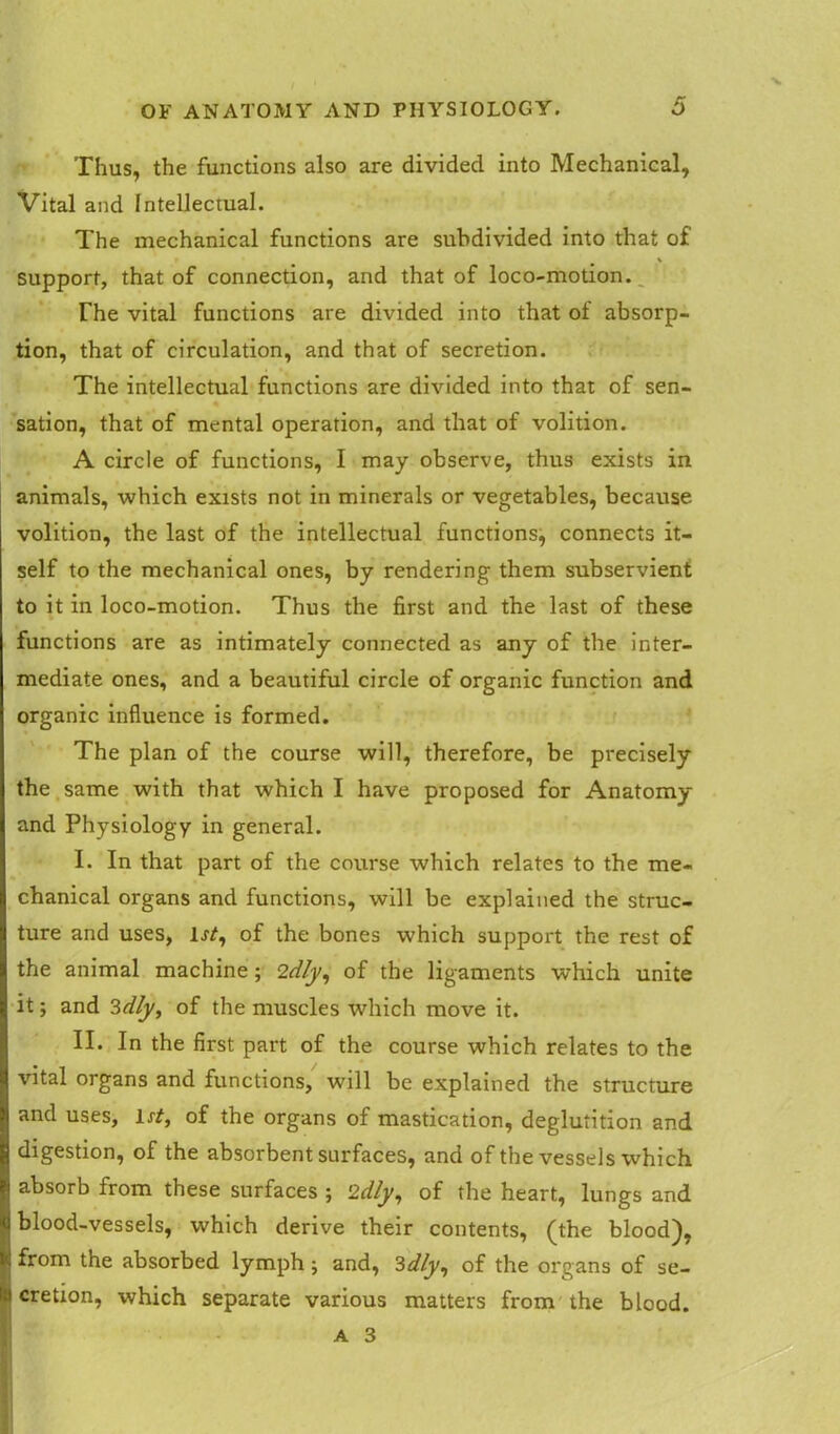 Thus, the functions also are divided into Mechanical, Vital and Intellectual. The mechanical functions are subdivided into that of > support, that of connection, and that of loco-motion. The vital functions are divided into that ot absorp- tion, that of circulation, and that of secretion. The intellectual functions are divided into that of sen- sation, that of mental operation, and that of volition. A circle of functions, I may observe, thus exists in animals, which exists not in minerals or vegetables, because volition, the last of the intellectual functions, connects it- self to the mechanical ones, by rendering them subservient to it in loco-motion. Thus the first and the last of these functions are as intimately connected as any of the inter- mediate ones, and a beautiful circle of organic function and organic influence is formed. The plan of the course will, therefore, be precisely the same with that which I have proposed for Anatomy and Physiology in general. I. In that part of the course which relates to the me- chanical organs and functions, will be explained the struc- ture and uses, 1 st, of the bones which support the rest of the animal machine; 2d/y, of the ligaments which unite it; and 3dly, of the muscles which move it. II. In the first part of the course which relates to the vital organs and functions, will be explained the structure and uses, lrf, of the organs of mastication, deglutition and digestion, of the absorbent surfaces, and of the vessels which absorb from these surfaces ; 2dly, of the heart, lungs and blood-vessels, which derive their contents, (the blood), from the absorbed lymph; and, 3dly, of the organs of se- i cretion, which separate various matters from the blood.