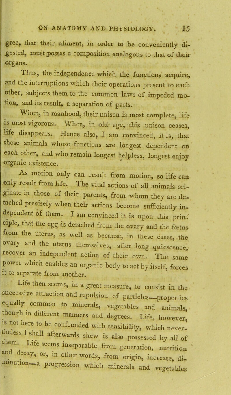 gree, tliat their aliment, in order to be conveniently di- gested, must posses a composition analogous to that of their organs. Thus, the independence which the functions acquire, and the interruptions which their operations present to each other, subjects them to the common laws of impeded mo- tion, and its result, a separation of parts. When, in manhood, their unison is most complete, life is most vigorous. When, in old age, this unison ceases, life disappears. Hence also, I am convinced, it is, that those animals whose functions are longest dependent on each other, and who remain longest helpless, longest enjoy organic existence. As motion only can result from motion, so life can only result from life. The vital actions of all animals ori- ginate in those of their parents, from whom they are de- tached precisely when their actions become sufficiently in- dependent of them. I am convinced it is upon this prin- ciple, that the egg is detached from the ovary and the foetus fiom the uterus, as well as because, in these cases, the ovary and the uterus themselves, after long quiescence, recover an independent action of their own. The same power which enables an organic body to act by itself, forces it to separate from another. Life then seems, in a great measure, to consist in the i successive attraction and repulsion of particles-properties equally common to minerals, vegetables and animals, though in different manners and degrees. Life, however, “ ”0t \ere *° be confounded with sensibility, which never, theless I shall afterwards shew is also possessed by all of them Life seems inseparable from generation, nutrition and decay, or, in other words, from origin, increase, di. mmution—a progression which minerals and vegetables