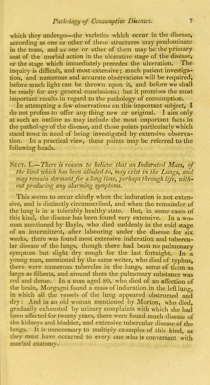 •which they undergo—the varieties which occur in the disease, according as one or other of these structures may predominate in the mass, and as one or other of them may be the primary seat of the morbid action in the ulcerative stage of the disease, or the stage which immediately precedes the ulceration. The inquiry is difficult, and most extensive; much patient investiga- tion, and numerous and accurate observations will be required, before much light can be thrown upon it, and before we shall be ready for any general conclusions; but it promises the most important results in regard to the pathology of consumption. In attempting a few observations on this important subject, I do not profess to offer any thing new or original. I aim only at such an outline as may include the most important facts in the pathology of the disease, and those points particularly which stand most in need of being investigated by extensive observa- tion. In a practical view, these points may be referred to the following heads. Sect. I.—There is reason to believe that an Indurated Mass, of the kind which has been alludedto, may exist in the Lungs, and may remain dormant for a long time, perhaps through life, with- out producing any alarming symptoms. This seems to occur chiefly when the induration is not exten- sive, and is distinctly circumscribed, and when the remainder of the lung is in a tolerably healthy state. But, in some cases of this kind, the disease has been found very extensive. In a wo- man mentioned by Bayle, who died suddenly in the cold stage of an intermittent, after labouring under the disease for six weeks, there was found most extensive induration and tubercu- lar disease of the lungs, though there had been no pulmonary symptom but slight dry cough for the last fortnight. In a young man, mentioned by the same writer, who died of typhus, there were numerous tubercles in the lungs, some of them as large as filberts, and around them the pulmonary substance was red and dense. In a man aged 80, who died of an affection of the brain, Morgagni found a mass of induration in the left lung, in which all the vessels of the lung appeared obstructed and dry: And in an old woman mentioned by Morton, who died, gradually exhausted by urinary complaints with which she had been affected for twenty years, there were found much disease of the kidneys and bladder, and extensive tubercular disease of the lungs. It is unnecessary to multiply examples of this kind, as they must have occurred to every one who is conversant with morbid anatomy.