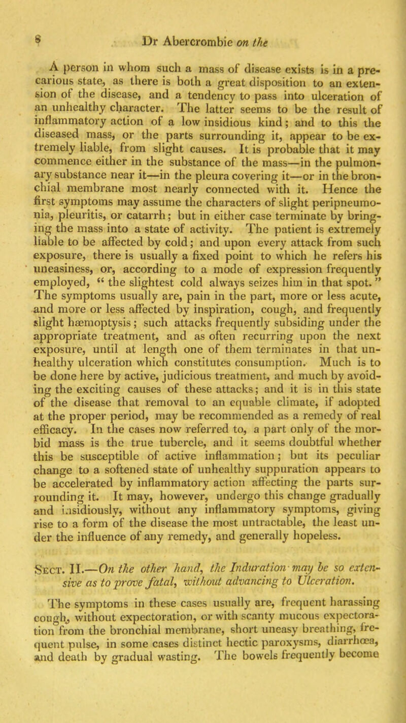 A person in whom such a mass of disease exists is in a pre- carious state, as there is both a great disposition to an exten- sion of the disease, and a tendency to pass into ulceration of an unhealthy character. The latter seems to be the result of inflammatory action of a low insidious kind; and to this the diseased mass, or the parts surrounding it, appear to be ex- tremely liable, from slight causes. It is probable that it may commence either in the substance of the mass—in the pulmon- ary substance near it—in the pleura covering it—or in the bron- chial membrane most nearly connected with it. Hence the first symptoms may assume the characters of slight peripneumo- nia, pleuritis, or catarrh; but in either case terminate by bring- ing the mass into a state of activity. The patient is extremely liable to be affected by cold; and upon every attack from such exposure, there is usually a fixed point to which he refers his uneasiness, or, according to a mode of expression frequently employed, “ the slightest cold always seizes him in that spot. ” The symptoms usually arc, pain in the part, more or less acute, and more or less affected by inspiration, cough, and frequently slight haemoptysis; such attacks frequently subsiding under the appropriate treatment, and as often recurring upon the next exposure, until at length one of them terminates in that un- healthy ulceration which constitutes consumption. Much is to be done here by active, judicious treatment, and much by avoid- ing the exciting causes of these attacks; and it is in this state of the disease that removal to an equable climate, if adopted at the proper period, may be recommended as a remedy of real efficacy. In the cases now referred to, a part only of the mor- bid mass is the true tubercle, and it seems doubtful whether this be susceptible of active inflammation; but its peculiar change to a softened state of unhealthy suppuration appears to be accelerated by inflammatory action affecting the parts sur- rounding it. It may, however, undergo this change gradually and insidiously, without any inflammatory symptoms, giving rise to a form of the disease the most untractable, the least un- der the influence of any remedy, and generally hopeless. Sect. II.—On the other hand, the Induration may he so exten- sive as to prove fatal, without advancing to Ulceration. The symptoms in these cases usually are, frequent harassing cough, without expectoration, or with scanty mucous expectora- tion from the bronchial membrane, short uneasy breathing, fre- quent pulse, in some cases distinct hectic paroxysms, diarrhoea, and death by gradual wasting. The bowels frequently become