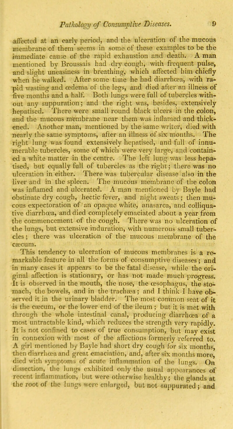 affected at an earlv period, and the ulceration of the mucous membrane of them seems in some of these examples to be the immediate cause of the rapid exhaustion and death. A man mentioned by Broussais had dry cough, with frequent pulse, and slight uneasiness in breathing, which affected him chiefly when he walked. After some time he had diarrhoea, with ra- pid wasting and oedema of the legs, and died after an illness of five months and a half. Both lungs were full of tubercles with- out any suppuration; and the right was, besides, extensively hepatised. There were small round black ulcers in the colon, and the mucous membrane near them was inflamed and thick- ened. Another man, mentioned by the same writer, died with nearly the same symptoms, after an illness of six months. The right lung was found extensively hepatised, and full of innu- merable tubercles, some of which were very large, and contain- ed a white matter in the centre. The left lung was less hepa- tised, but equally full of tubercles as the right; there was no ulceration in either. There was tubercular disease also in the liver and in the spleen. The mucous membrane of the colon was inflamed and ulcerated. A man mentioned by Bayle had obstinate dry cough, hectic fever, and night sweats ; then mu- cous expectoration of an opaque white, anasarca, and colliqua- tive diarrhoea, and died completely emaciated about a year from the commencement of the cough. There was no ulceration of the lungs, but extensive induration, with numerous small tuber- cles ; there was ideeration of the mucous membrane of the caecum. This tendency to ulceration of mucous membranes is a re- markable feature in all the forms of consumptive diseases; and in many cases it appears to be the fatal disease, while the ori- ginal affection is stationary, or has not made much progress. It is observed in the mouth, the nose, the oesophagus, the sto- mach, the bowels, and in the trachaea; and I think I have ob- served it in the urinary bladder. The most common seat of it is the caecum, or the lower end of the ileum; but it is met with through the whole intestinal canal, producing diarrhoea of a most untractable kind, which reduces the strength very rapidly. It is not confined to cases of true consumption, but may exist in connexion with most of the affections formerly referred to. A girl mentioned by Bayle had short dry cough for six months, then diarrhoea and great emaciation, and, after six months more, died with symptoms of acute inflammation of the hind's. On dissection, the lungs exhibited only the usual appearances of recent inflammation, but were otherwise healthy; the glands at the root of the lungs were enlarged, but not suppurated; and