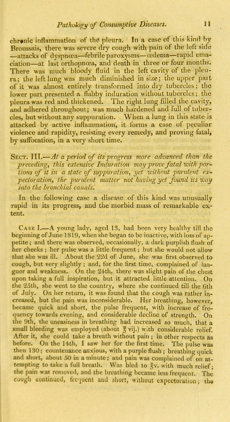 chronic inflammation of the pleura. In a case ol this kind by Broussais, there was severe dry cough with pain of the left side —attacks of dyspnoea—febrile paroxysms—oedema—rapid ema- ciation—at last orthopnoea, and death in three or four months. There was much bloody fluid in the left cavity of the pleu- ra; the left lung was much diminished in size; the upper part of it was almost entirely transformed into dry tubercles; the lower part presented a flabby induration without tubercles; the pleura was red and thickened. The right lung filled the cavity, and adhered throughout; was much hardened and full of tuber- cles, but without any suppuration. When a lung in this state is attacked by active inflammation, it forms a case of peculiar violence and rapidity, resisting every remedy, and proving fatal, by suffocation, in a very short time. Sect. III.—At a period of its progress more advanced than the preceding, this extensive Induration may prove fatal with por- tions of it in a state of suppuration, yet without purulent ex- pectoration, the purulent matter not having yet found its way into the bronchial canals. In the following case a disease of this kind was unusually rapid in its progress, and the morbid mass of remarkable ex- tent. Case I.—A young lady, aged 13, had been very healthy till the beginning of June 1S19, when she began to be inactive, with loss of ap- petite ; and there was observed, occasionally, a dark purplish flush of her cheeks ; her pulse was a little frequent; but she would not allow that she was ill. About the 22d of June, she was first observed to cough, but very slightly ; and, for the first time, complained of lan- guor and weakness. On the 24th, there was slight pain of the chest upon taking a full inspiration, but it attracted little attention. On the 2.5th, she went to the country, where she continued till the 6th of July. On her return, it was found that the cough was rather in- creased, but the pain was inconsiderable. Her breathing, however, became quick and short, the pulse frequent, with increase of fre- quency towards evening, and considerable decline of strength. On the 9th, the uneasiness in breathing had increased so much, that a small bleeding was employed (about § vij.) with considerable relief. After it, she could take a breath without pain ; in other respects as before. On the 14th, I saw her for the first time. The pulse was then 130; countenance anxious, with a purple flush ; breathing quick and short, about .50 in a minute; and pain was complained of on at- tempting to take a full breath. Was bled to |v. with much relief; the pain was removed, and the breathing became less frequent. The cough continued, frequent and short, without expectoration; tho