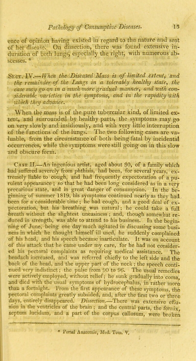 ence of opinion having existed in regard to the nature and seat of her disease. On dissection, there was found extensive in- duration of both lungs, especially the right, with numerous ab- scesses. * Sect. IV.— When the Diseased Mass is of limited extent, and the remainder of the Lungs in a tolerably healthy state, the case may go on in a much more gradual manner, and with con- siderable varieties in the symptoms, and in the rapidity with Which they advance. When the mass is of the pure tubercular kind, of limited ex- tent, and surrounded by healthy parts, the symptoms may go on very slowly and insidiously, and with very little interruption of the functions of the lungs. The two following cases are va- luable, from the circumstance of both being fatal by incidental ■occurrences, while the symptoms were still going on in this slow and obscure form. Case II.—An ingenious artist, aged about 30, of a family which had suffered severely from phthisis, had been, for several years, ex- tremely liable to cough, and had frequently expectoration of a pu- rulent appearance 5 so that he had been long considered as in a very precarious state, and in great danger of consumption. In the be- ginning of summer 1819, his symptoms continued nearly as they had been for a considerable time; he had cough, and a good deal of ex- pectoration, but his breathing was natural; he could take a full breath without the slightest uneasiness ; and, thou-gh somewhat re- duced in strength, was able to attend to his business. In the begin- ning of June, being one day much agitated in discussing some busi- ness in which he thought himself ill used, he suddenly complained of his head, and his speech became inarticulate. It was on account of this attack that he came under my care, for he had not consider- ed his pectoral complaints as requiring medical assistance. The headach increased, and was referred chiefly to the left side and the back of the head, and the upper part of the neck; the speech conti- nued very indistinct; the pulse from 90 to 96. The usual remedies were actively employed, without relief; he sunk gradually into coma, and died with the usual symptoms of hydrocephalus, in rather more than a fortnight. From the first appearance of these symptoms, the pectoral complaints greatly subsided, and, after the first two or three days, entirely disappeared. Dissection—There was extensive effu- sion in the ventricles of the brain ; and the central parts, the fornix septum lucidum, and a part of the corpus callosum, were broken Portal Anatomic, Med. Tom. V.