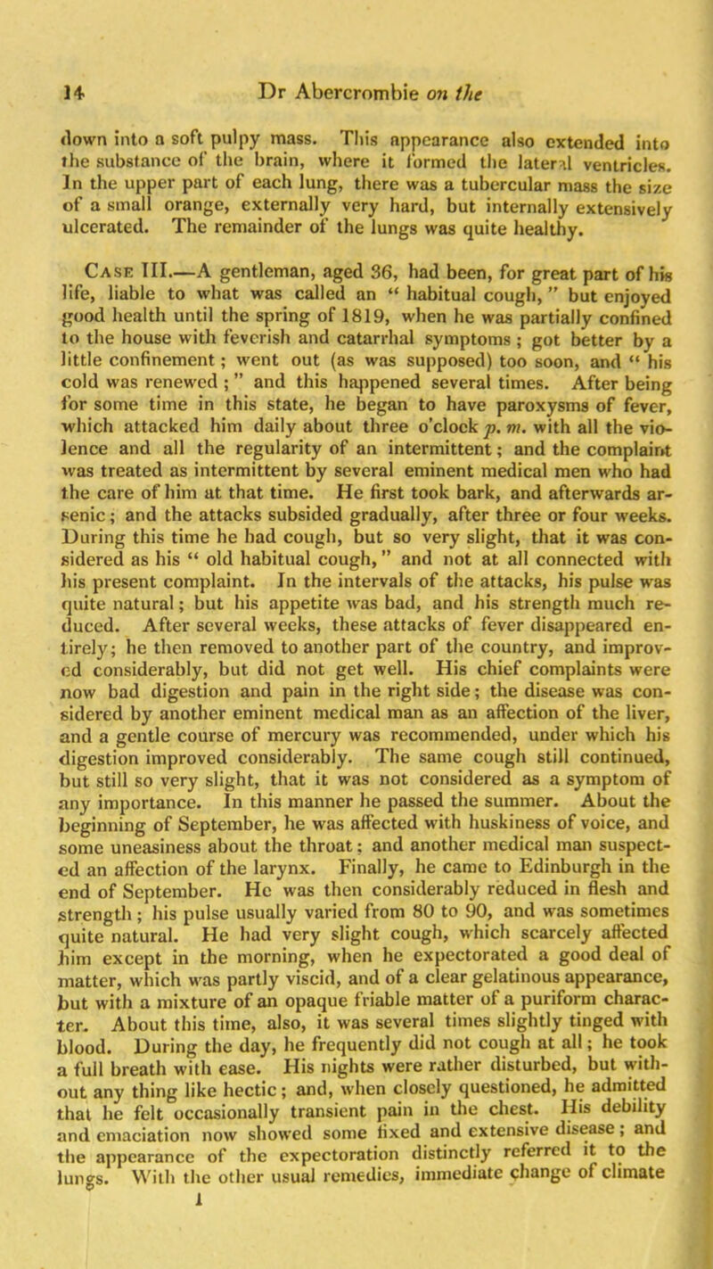 down into a soft pulpy mass. This appearance also extended into the substance of the brain, where it formed the lateral ventricles. In the upper part of each lung, there was a tubercular mass the size of a small orange, externally very hard, but internally extensively ulcerated. The remainder of the lungs was quite healthy. Case III.—A gentleman, aged 36, had been, for great part of his life, liable to what was called an “ habitual cough, ” but enjoyed good health until the spring of 1819, when he was partially confined to the house with feverish and catarrhal symptoms ; got better by a little confinement; went out (as was supposed) too soon, and “ his cold was renewed ; ” and this happened several times. After being for some time in this state, he began to have paroxysms of fever, which attacked him daily about three o’clock p. m. with all the vio- lence and all the regularity of an intermittent; and the complaint was treated as intermittent by several eminent medical men who had the care of him at that time. He first took bark, and afterwards ar- senic ; and the attacks subsided gradually, after three or four weeks. During this time he had cough, but so very slight, that it was con- sidered as his “ old habitual cough, ” and not at all connected with his present complaint. In the intervals of the attacks, his pulse was quite natural; but his appetite was bad, and his strength much re- duced. After several weeks, these attacks of fever disappeared en- tirely; he then removed to another part of the country, and improv- ed considerably, but did not get well. His chief complaints were now bad digestion and pain in the right side; the disease was con- sidered by another eminent medical man as an affection of the liver, and a gentle course of mercury was recommended, under which his digestion improved considerably. The same cough still continued, but still so very slight, that it was not considered as a symptom of any importance. In this manner he passed the summer. About the beginning of September, he was affected with huskiness of voice, and some uneasiness about the throat; and another medical man suspect- ed an affection of the larynx. Finally, he came to Edinburgh in the end of September. He was then considerably reduced in flesh and strength ; his pulse usually varied from 80 to 90, and was sometimes quite natural. He had very slight cough, which scarcely affected him except in the morning, when he expectorated a good deal of matter, which was partly viscid, and of a clear gelatinous appearance, but with a mixture of an opaque friable matter of a puriform charac- ter. About this time, also, it was several times slightly tinged with blood. During the day, he frequently did not cough at all; he took a full breath with ease. His nights were rather disturbed, but with- out any thing like hectic; and, when closely questioned, he admitted that he felt occasionally transient pain in the chest. His debility and emaciation now showed some fixed and extensive disease, and the appearance of the expectoration distinctly referred it to the lungs. With the other usual remedies, immediate change of climate i