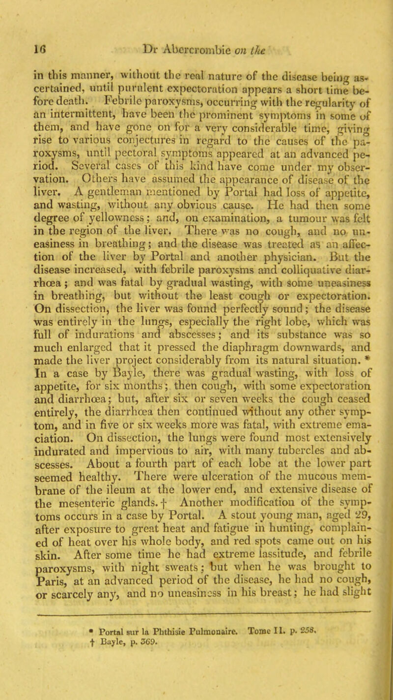 in this manner, without the real nature of the disease being as- certained, until purulent expectoration appears a short time be- fore death. Febrile paroxysms, occurring with the regularity of an intermittent, have been the prominent symptoms in some of them, and have gone on for a very considerable time, giving rise to various conjectures in regard to the causes of the pa- roxysms, Until pectoral symptoms appeared at an advanced pe- riod. Several cases ot this kind have come under my obser- vation. Others have assumed the appearance of disease of the livei’. A gentleman mentioned by Portal had loss of appetite, and wasting, without any obvious cause. He had then some degree of yellowness; and, on examination, a tumour was felt in the region of the liver. There was no cough, and no un- easiness in breathing; and the disease was treated as an affec- tion of the liver by Portal and another physician. But the disease increased, with febrile paroxysms and colliquative diar- rhoea ; and was fatal by gradual wasting, with some uneasiness in breathing, but without the least cough or expectoration. On dissection, the liver was found perfectly sound ; the disease was entirely in the lungs, especially the right lobe, which was full of indurations and abscesses; and its substance was so much enlarged that it pressed the diaphragm dowmwards, and made the liver project considerably from its natural situation. * In a case by Bayle, there was gradual wasting, with loss of appetite, for six months ; then cough, with some expectoration and diarrhoea; but, after six or seven weeks the cough ceased entirely, the diarrhoea then continued without any other symp- tom, and in five or six weeks more was fatal, with extreme ema- ciation. On dissection, the lungs were found most extensively indurated and impervious to air, with many tubercles and ab- scesses. About a fourth part of each lobe at the lower part seemed healthy. There were ulceration of the mucous mem- brane of the ileum at the lower end, and extensive disease of the mesenteric glands, f Another modification of the symp- toms occurs in a case by Portal. A stout young man, aged l29, after exposure to great heat and fatigue in hunting, complain- ed of heat over his whole body, and red spots came out on his skin. After some time he had extreme lassitude, and febrile paroxysms, with night sweats; but when he was brought to Paris, at an advanced period of the disease, he had no cough, or scarcely any, and no uneasiness in his breast; he had slight • Portal sur la Phthisic Pulmonaire. Tome 11. p. 258. f Bayle, p. 360.