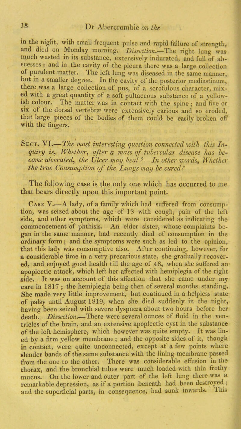 in the night, with small frequent pulse and rapid failure of strength, and died on Monday morning. Dissection.—The right lung was much wasted in its substance, extensively indurated, and full of ab- scesses ; and in the cavity of the pleura there was a large collection of purulent matter. The left lung was diseased in the same manner, but in a smaller degree. In the cavity of the posterior mediastinum, there was a large collection of pus, of a scrofulous character, mix- ed with a great quantity of a soft pultaceous substance of a yellow- ish colour. The matter was in contact with the spine ; and five or six of the dorsal vertebra were extensively carious and so eroded, that large pieces of the bodies of them could be easily broken off with the fingers. Sect. VI.—The most interesting question connected Kith this In- quiry is, Whether, after a mass of tubercular disease has be- come ulcerated, the Ulcer may heal ? In other Kurds, Whether the true Consumption of the Lungs may be cured? The following case is the only one which has occurred to me that bears directly upon this important point. Case V.—A lady, of a family which had suffered from consump- tion, was seized about the age of 13 with cough, pain of the left side, and other symptoms, which were considered as indicating the commencement of phthisis. An elder sister, whose complaints be- gan in the same manner, had recently died of consumption in the ordinary form ; and the symptoms were such as led to the opinion, that this lady was consumptive also. After continuing, however, for a considerable time in a very precarious state, she gradually recover- ed, and enjoyed good health till the age of 48, when she suffered an apoplectic attack, which left her affected with hemiplegia of the right side. It was on account of this affection that she came under my care in 1817 ; the hemiplegia being then of several months standing. She made very little improvement, but continued in a helpless state of palsy until August 1819, when she died suddenly in the night, having been seized with severe dyspnoea about two hours before her death. Dissection.—There were several ounces of fluid in the ven- tricles of the brain, and an extensive apoplectic cyst in the substance of the left hemisphere, which however was quite empty. It was lin- ed by a firm yellow membrane; and the opposite sides of it, though in contact, were quite unconnected, except at a few points where slender bands of the same substance with the lining membrane passed from the one to the other. There was considerable effusion in the thorax, and the bronchial tubes were much loaded with thin frothy mucus. On the lower and outer part of the left lung there was a remarkable depression, as if a portion beneath had been destroyed; and the superficial parts, in consequence, had sunk inwards. This